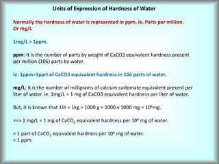Units of Expression of Hardness of Water
Normally the hardness of water is represented in ppm. ie. Parts per million.
Or mg/L
1mg/L = 1ppm.
ppm: It is the number of parts by weight of CaCO3 equivalent hardness present
per million (106) parts by water.
ie. 1ppm=1part of CaCO3 equivalent hardness in 106 parts of water.
mg/L: It is the number of milligrams of calcium carbonate equivalent present per
liter of water. ie. 1mg/L = 1 mg of CaCO3 equivalent hardness per liter of water.
But, it is known that 1lit = 1kg = 1000 g = 1000 x 1000 mg = 106mg.
==> 1 mg/L = 1 mg of CaCO3 equivalent hardness per 106 mg of water.
= 1 part of CaCO3 equivalent hardness per 106 mg of water.
= 1 ppm.
 