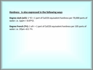 Hardness is also expressed in the following ways
Degree clark (oCl): 1 oCl = 1 part of CaCO3 equivalent hardness per 70,000 parts of
water. i.e. 1ppm = 0.07oCl.
Degree French (oFr): 1 oFr = 1 part of CaCO3 equivalent hardness per 105 parts of
water. i.e. 1Ppm =0.1 oFr.
 