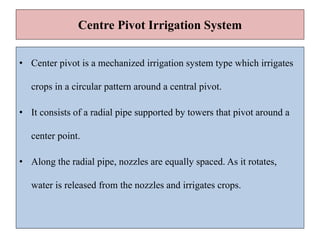 Centre Pivot Irrigation System
• Center pivot is a mechanized irrigation system type which irrigates
crops in a circular pattern around a central pivot.
• It consists of a radial pipe supported by towers that pivot around a
center point.
• Along the radial pipe, nozzles are equally spaced. As it rotates,
water is released from the nozzles and irrigates crops.
 