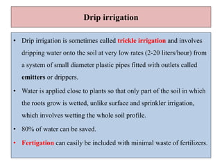 Drip irrigation
• Drip irrigation is sometimes called trickle irrigation and involves
dripping water onto the soil at very low rates (2-20 liters/hour) from
a system of small diameter plastic pipes fitted with outlets called
emitters or drippers.
• Water is applied close to plants so that only part of the soil in which
the roots grow is wetted, unlike surface and sprinkler irrigation,
which involves wetting the whole soil profile.
• 80% of water can be saved.
• Fertigation can easily be included with minimal waste of fertilizers.
 