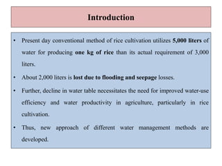 Introduction
• Present day conventional method of rice cultivation utilizes 5,000 liters of
water for producing one kg of rice than its actual requirement of 3,000
liters.
• About 2,000 liters is lost due to flooding and seepage losses.
• Further, decline in water table necessitates the need for improved water-use
efficiency and water productivity in agriculture, particularly in rice
cultivation.
• Thus, new approach of different water management methods are
developed.
 