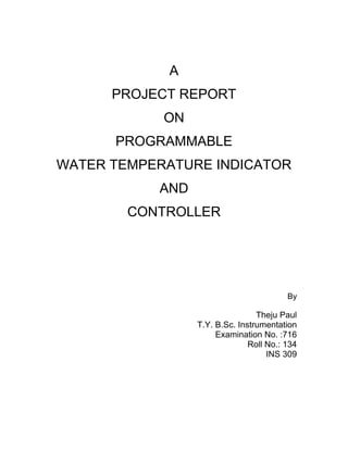 A
PROJECT REPORT
ON
PROGRAMMABLE
WATER TEMPERATURE INDICATOR
AND
CONTROLLER
By
Theju Paul
T.Y. B.Sc. Instrumentation
Examination No. :716
Roll No.: 134
INS 309
 