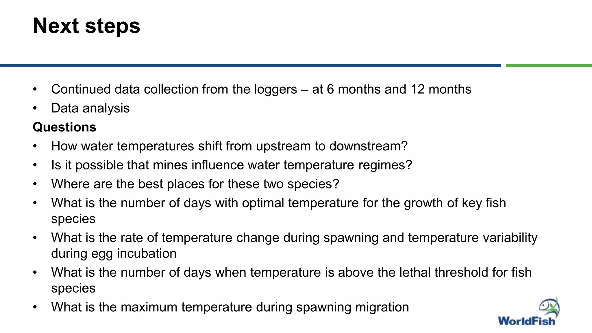Next steps
• Continued data collection from the loggers – at 6 months and 12 months
• Data analysis
Questions
• How water temperatures shift from upstream to downstream?
• Is it possible that mines influence water temperature regimes?
• Where are the best places for these two species?
• What is the number of days with optimal temperature for the growth of key fish
species
• What is the rate of temperature change during spawning and temperature variability
during egg incubation
• What is the number of days when temperature is above the lethal threshold for fish
species
• What is the maximum temperature during spawning migration
 