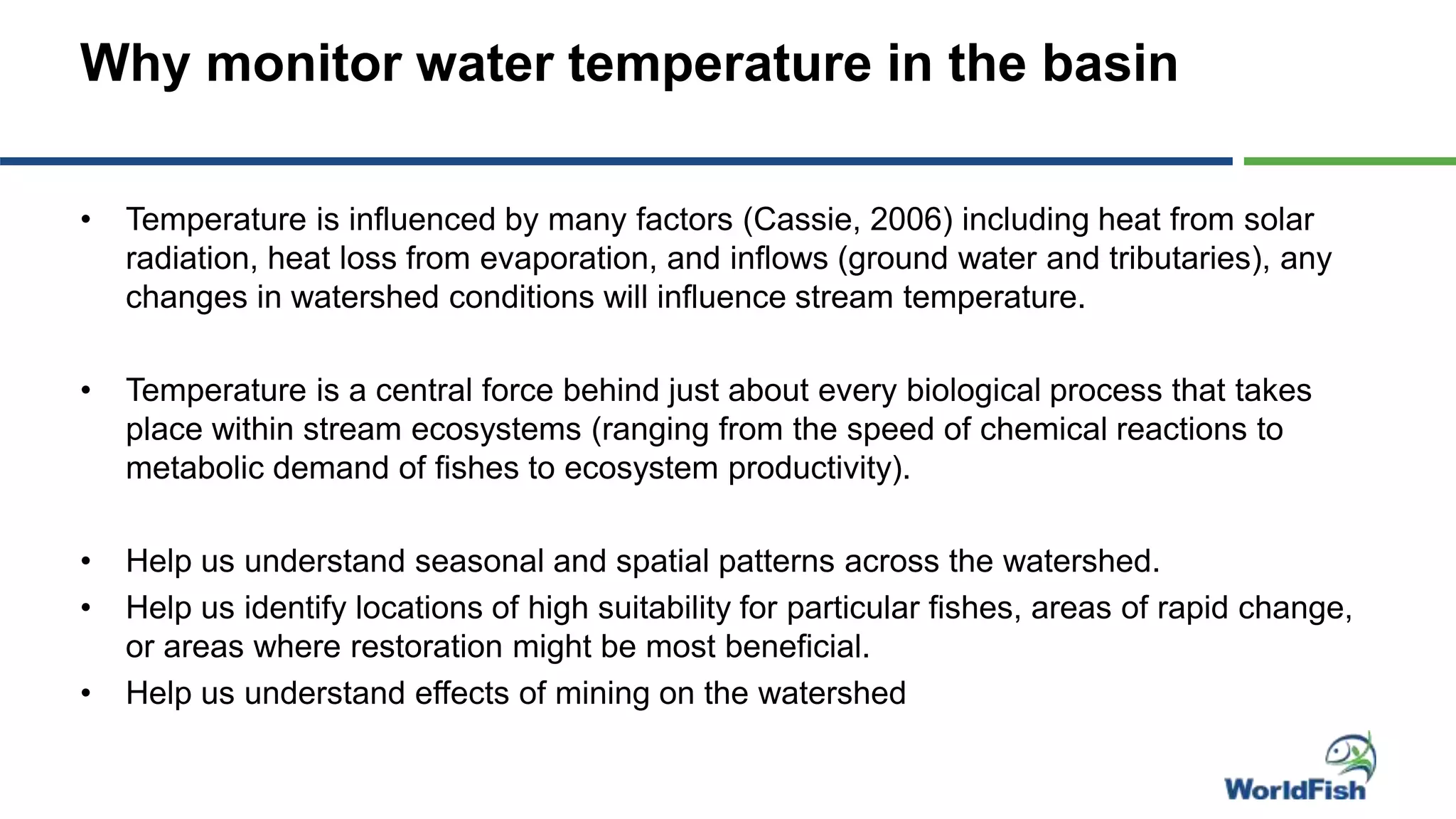 Why monitor water temperature in the basin
• Temperature is influenced by many factors (Cassie, 2006) including heat from solar
radiation, heat loss from evaporation, and inflows (ground water and tributaries), any
changes in watershed conditions will influence stream temperature.
• Temperature is a central force behind just about every biological process that takes
place within stream ecosystems (ranging from the speed of chemical reactions to
metabolic demand of fishes to ecosystem productivity).
• Help us understand seasonal and spatial patterns across the watershed.
• Help us identify locations of high suitability for particular fishes, areas of rapid change,
or areas where restoration might be most beneficial.
• Help us understand effects of mining on the watershed
 