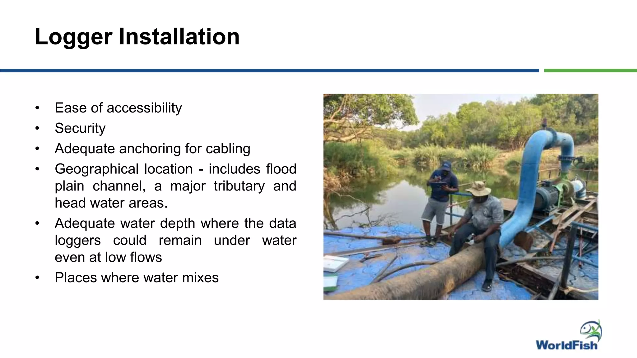Logger Installation
• Ease of accessibility
• Security
• Adequate anchoring for cabling
• Geographical location - includes flood
plain channel, a major tributary and
head water areas.
• Adequate water depth where the data
loggers could remain under water
even at low flows
• Places where water mixes
 