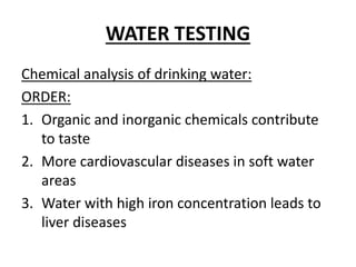 WATER TESTING
Chemical analysis of drinking water:
ORDER:
1. Organic and inorganic chemicals contribute
to taste
2. More cardiovascular diseases in soft water
areas
3. Water with high iron concentration leads to
liver diseases
 