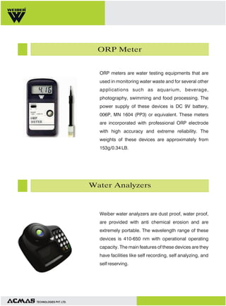 ORP Meter

ORP meters are water testing equipments that are
used in monitoring water waste and for several other
applications such as aquarium, beverage,
photography, swimming and food processing. The
power supply of these devices is DC 9V battery,
006P, MN 1604 (PP3) or equivalent. These meters
are incorporated with professional ORP electrode
with high accuracy and extreme reliability. The
weights of these devices are approximately from
153g/0.34 LB.

Water Analyzers

Weiber water analyzers are dust proof, water proof,
are provided with anti chemical erosion and are
extremely portable. The wavelength range of these
devices is 410-650 nm with operational operating
capacity. The main features of these devices are they
have facilities like self recording, self analyzing, and
self reserving.

TECHNOLOGIES PVT. LTD.

 