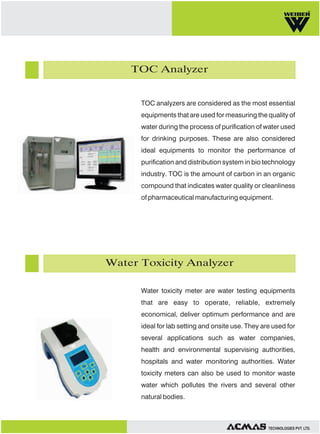 TOC Analyzer

TOC analyzers are considered as the most essential
equipments that are used for measuring the quality of
water during the process of purification of water used
for drinking purposes. These are also considered
ideal equipments to monitor the performance of
purification and distribution system in bio technology
industry. TOC is the amount of carbon in an organic
compound that indicates water quality or cleanliness
of pharmaceutical manufacturing equipment.

Water Toxicity Analyzer
Water toxicity meter are water testing equipments
that are easy to operate, reliable, extremely
economical, deliver optimum performance and are
ideal for lab setting and onsite use. They are used for
several applications such as water companies,
health and environmental supervising authorities,
hospitals and water monitoring authorities. Water
toxicity meters can also be used to monitor waste
water which pollutes the rivers and several other
natural bodies.

TECHNOLOGIES PVT. LTD.

 