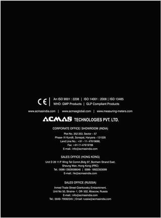 An ISO 9001 : 2208 | ISO 14001 : 2008 | ISO 13485
WHO: GMP Products | GLP Compliant Products
www.acmasindia.com |

www.acmasglobal.com | www.measuring-meters.com

TECHNOLOGIES PVT. LTD.
CORPORATE OFFICE/ SHOWROOM (INDIA)
Plot No. 352-353, Sector – 57
Phase- IV Kundli, Sonepat, Haryana - 131028
Land Line No.: +91 - 11- 47619688,
Fax: +91-11-47619788
E-mail.: info@acmasindia.com

SALES OFFICE (HONG KONG)
Unit D 28 11/F Wing Tat Comm,Bidg 97, Bonham Strand East,
Sheung Wan, Hong Kong (PRC)
Tel.: 0086-13929598046 | 0086- 18922303099
E-mail.: hk@acmasindia.com

SALES OFFICE (RUSSIA)
Inmed Trade Street Ozerkovsky Embankment,
Unit No 50, Straine- 1, Off- 502, Moscow, Russia
E-mail.: info@acmasindia.com
Tel.: 0049- 79592345 | Email: russia@acmasindia.com

 