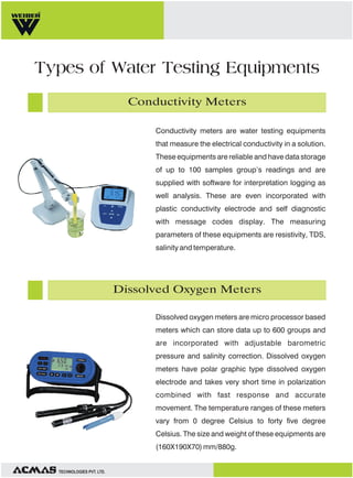 Types of Water Testing Equipments
Conductivity Meters
Conductivity meters are water testing equipments
that measure the electrical conductivity in a solution.
These equipments are reliable and have data storage
of up to 100 samples group’s readings and are
supplied with software for interpretation logging as
well analysis. These are even incorporated with
plastic conductivity electrode and self diagnostic
with message codes display. The measuring
parameters of these equipments are resistivity, TDS,
salinity and temperature.

Dissolved Oxygen Meters
Dissolved oxygen meters are micro processor based
meters which can store data up to 600 groups and
are incorporated with adjustable barometric
pressure and salinity correction. Dissolved oxygen
meters have polar graphic type dissolved oxygen
electrode and takes very short time in polarization
combined with fast response and accurate
movement. The temperature ranges of these meters
vary from 0 degree Celsius to forty five degree
Celsius. The size and weight of these equipments are
(160X190X70) mm/880g.

TECHNOLOGIES PVT. LTD.

 