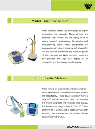 Water Hardness Meters

Water hardness meters are considered as highly
economical and accurate. These devices are
extremely user friendly and are ideally used in
several research organizations, laboratories and
manufacturing plants. These equipments are
incorporated with micro processor which is based for
fast and accurate movements and automatic power
off after 10 min of use. Water hardness meters are
also provided with large LCD display pH or
conductivity and temperature simultaneously.

Ion Specific Meters

These meters are incorporated with advanced SMT
technology and are provided with excellent stability
and repeatability. These devices generally have a
large LCD display, automatic heat compensation
and are self diagnostic with message code display.
The temperature range is from 0 °C to 50°C with
sensitivity of + 0.50o C and is specifically used for
sampling the measurement of calcium iodine
concentration in the water.

TECHNOLOGIES PVT. LTD.

 