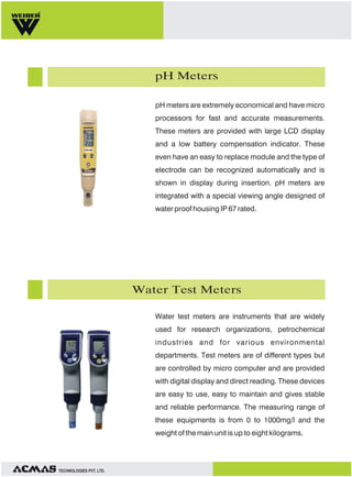 pH Meters
pH meters are extremely economical and have micro
processors for fast and accurate measurements.
These meters are provided with large LCD display
and a low battery compensation indicator. These
even have an easy to replace module and the type of
electrode can be recognized automatically and is
shown in display during insertion. pH meters are
integrated with a special viewing angle designed of
water proof housing IP 67 rated.

Water Test Meters
Water test meters are instruments that are widely
used for research organizations, petrochemical
industries and for various environmental
departments. Test meters are of different types but
are controlled by micro computer and are provided
with digital display and direct reading. These devices
are easy to use, easy to maintain and gives stable
and reliable performance. The measuring range of
these equipments is from 0 to 1000mg/l and the
weight of the main unit is up to eight kilograms.

TECHNOLOGIES PVT. LTD.

 