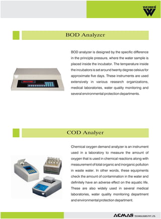 BOD Analyzer

BOD analyzer is designed by the specific difference
in the principle pressure, where the water sample is
placed inside the incubator. The temperature inside
the incubators is set around twenty degree celsius for
approximate five days. These instruments are used
extensively in various research organizations,
medical laboratories, water quality monitoring and
several environmental protection departments.

COD Analyer
Chemical oxygen demand analyzer is an instrument
used in a laboratory to measure the amount of
oxygen that is used in chemical reactions along with
measurement of total organic and inorganic pollution
in waste water. In other words, these equipments
check the amount of contamination in the water and
definitely have an adverse effect on the aquatic life.
These are also widely used in several medical
laboratories, water quality monitoring department
and environmental protection department.

TECHNOLOGIES PVT. LTD.

 