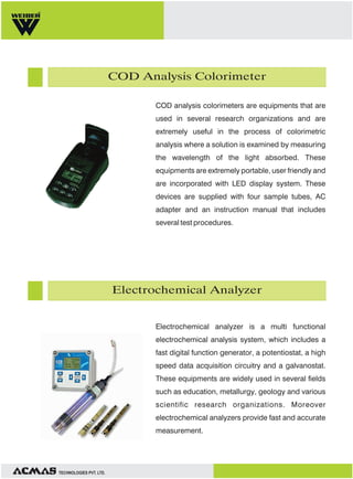 Water Hardness Meters

Water hardness meters are considered as highly
economical and accurate. These devices are
extremely user friendly and are ideally used in
several research organizations, laboratories and
manufacturing plants. These equipments are
incorporated with micro processor which is based for
fast and accurate movements and automatic power
off after 10 min of use. Water hardness meters are
also provided with large LCD display pH or
conductivity and temperature simultaneously.

Ion Specific Meters

These meters are incorporated with advanced SMT
technology and are provided with excellent stability
and repeatability. These devices generally have a
large LCD display, automatic heat compensation
and are self diagnostic with message code display.
The temperature range is from 0 °C to 50°C with
sensitivity of + 0.50o C and is specifically used for
sampling the measurement of calcium iodine
concentration in the water.

TECHNOLOGIES PVT. LTD.

 