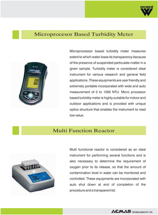 Microprocesor Based Turbidity Meter

Microprocessor based turbidity meter measures
extent to which water loses its transparency because
of the presence of suspended particulate matter in a
given sample. Turbidity meter is considered ideal
instrument for various research and general field
applications .These equipments are user friendly and
extremely portable incorporated with wide and auto
measurement of 0 to 1000 NTU. Micro processor
based turbidity meter is highly suitable for indoor and
outdoor applications and is provided with unique
optics structure that enables the instrument to read
low value.

Multi Function Reactor

Multi functional reactor is considered as an ideal
instrument for performing several functions and is
also necessary to determine the requirement of
oxygen prior to its release, so that the amount of
contamination level in water can be monitored and
controlled. These equipments are incorporated with
auto shut down at end of completion of the
procedure and a transparent lid.

TECHNOLOGIES PVT. LTD.

 
