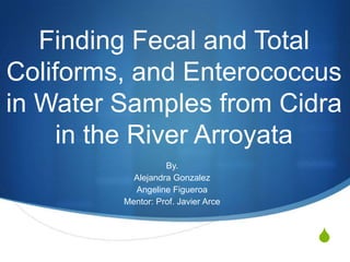S
Finding Fecal and Total
Coliforms, and Enterococcus
in Water Samples from Cidra
in the River Arroyata
By.
Alejandra Gonzalez
Angeline Figueroa
Mentor: Prof. Javier Arce
 