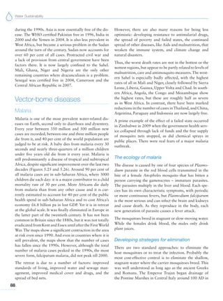 Water Sustainability
88
during the 1990s. Asia is now essentially free of the dis-
ease. The WHO certified Pakistan free in 1996, India in
2000 and the Yemen in 2004. It is also less prevalent in
West Africa, but became a serious problem in the Sudan
around the turn of the century. Sudan now accounts for
over 60 per cent of all cases. Protracted civil war and
a lack of provision from central government have been
factors there. It is now largely confined to the Sahel.
Mali, Ghana, Niger and Nigeria are the only other
remaining countries where dracunculiasis is a problem.
Senegal was certified free in 2004, Cameroon and the
Central African Republic in 2007.
Vector-borne diseases
Malaria
Malaria is one of the most prevalent water-related dis-
eases on Earth, second only to diarrhoea and dysentery.
Every year between 350 million and 500 million new
cases are recorded, between one and three million people
die from it, and 40 per cent of the world population are
judged to be at risk. A baby dies from malaria every 30
seconds and nearly three-quarters of a million children
under five years old die from it every year. Malaria is
still predominantly a disease of tropical and subtropical
Africa, despite significant improvement over the last two
decades (Figures 5.25 and 5.26). Around 90 per cent of
all malaria cases are in sub-Saharan Africa, where 3000
children die each day: it is a major contributor to a child
mortality rate of 30 per cent. More Africans die daily
from malaria than from any other cause and it is cur-
rently estimated to account for 40 per cent of the public
health spend in sub-Saharan Africa and to cost Africa’s
economy £6.8 billion pa in lost GDP. Yet it is in retreat
at the global scale. It was finally eliminated in Europe in
the latter part of the twentieth century. It has not been
common in Britain since the 1880s, but it was not totally
eradicated from Kent and Essex until after the FirstWorld
War. The maps show a significant contraction in the area
at risk even since 1990. And even in countries where it is
still prevalent, the maps show that the number of cases
has fallen since the 1990s. However, although the total
number of malaria cases peaked in the 1990s, the most
severe form, falciparum malaria, did not peak till 2000.
The retreat is due to a number of factors: improved
standards of living, improved water and sewage man-
agement, improved medical cover and drugs, and the
spread of bed nets.
However, there are also many reasons for being less
optimistic: developing resistance to antimalarial drugs,
the spread of poverty and failed states, the continued
spread of other diseases, like Aids and malnutrition, that
weaken the immune system, and climate change and
natural disasters.
Thus, the worst death rates are not in the hottest or the
wettest regions, but appear to be partly related to levels of
malnutrition, care and antimosquito measures.The west-
ern Sahel is especially badly affected, with the highest
rates of all in Mali and Niger, closely followed by Sierra
Leone, Liberia, Guinea, Upper Volta and Chad. In south-
ern Africa, Angola, the Congo and Mozambique show
the highest rates, but these are roughly half as severe
as in West Africa. In contrast, there have been marked
reductions in the number of cases in Thailand, and China,
Argentina, Paraguay and Indonesia are now largely free.
A prime example of the effect of a failed state occurred
in Zimbabwe in 2009 when the government health serv-
ice collapsed through lack of funds and the free supply
of mosquito nets stopped, as did chemical sprays in
public places. There were real fears of a major malaria
outbreak.
The ecology of malaria
The disease is caused by one of four species of Plasmo-
dium parasite in the red blood cells transmitted in the
bite of a female Anopheles mosquito that has bitten a
person carrying the gametocytes – immature parasites.
The parasites multiply in the liver and blood. Each spe-
cies has its own characteristic symptoms, with periodic
or more continuous fevers, but Plasmodium falciparum
is the most serious and can infect the brain and kidneys
and cause death. As they reproduce in the body, each
new generation of parasite causes a fever attack.
The mosquitoes breed in stagnant or slow-moving water.
While the females drink blood, the males only drink
plant juices.
Developing strategies for elimination
There are two standard approaches: to eliminate the
host mosquitoes or to treat the infection. Probably the
most cost-effective control is to eliminate the shallow,
stagnant water where the carrier mosquitoes breed. This
was well understood as long ago as the ancient Greeks
and Romans. The Emperor Trajan began drainage of
the Pontine Marshes in Central Italy around 100 AD in
 