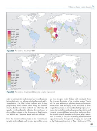 Pollution and water-related disease
89
order to eliminate the malaria that had caused depopu-
lation of the area – a scheme only finally completed by
Mussolini in 1926. The English Fenlands were drained
progressively from Roman times partly to eliminate
malaria. But the view that wetlands are inherently ref-
uges for pestilence has also led to the demise of many of
the world’s wetlands, to the detriment of flood control
and wildlife (see Chapter 6 Water, land and wildlife).
Since the invention of insecticides in the twentieth cen-
tury, the preferred approach in many parts of the world
has been to spray water bodies with insecticide from
the air at the beginning of the breeding season. This is
still the most widespread solution, despite polluting the
watercourses and destroying water resources. A wide
range of insecticides is employed including organophos-
phates like malathion and naled, natural pyrethrin, and
synthetic pyrethroid-based permethrin and resmethrin.
The juvenile growth hormone methoprene, which is non-
toxic to humans, is also used in drinking water cisterns to
regulate mosquito development. Spraying has increased
in the USA since the arrival of West Nile fever in 1999.
Figure 5.25 The incidence of malaria in 1990
Figure 5.26 The incidence of malaria in 2003, showing a marked improvement
 