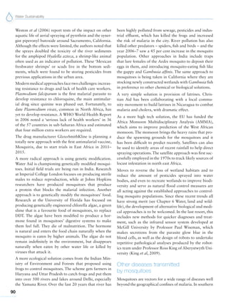 Water Sustainability
90
Weston et al (2006) report tests of the impact on other
aquatic life of aerial spraying of pyrethrin and the syner-
gist piperonyl butoxide around Sacramento, California.
Although the effects were limited, the authors noted that
the sprays doubled the toxicity of the river sediments
for the amphipod Hyalella azteca, a shrimp-like animal
often used as an indicator of pollution. These ‘Mexican
freshwater shrimps’ or scuds live in the bottom sedi-
ments, which were found to be storing pesticides from
previous applications in the urban area.
Modern medical approaches face two challenges: increas-
ing resistance to drugs and lack of health care workers.
Plasmodium falciparum is the first malarial parasite to
develop resistance to chloroquine, the main antimalar-
ial drug since quinine was phased out. Fortunately, to
date Plasmodium vivax, common in North Africa, has
yet to develop resistance. A WHO World Health Report
in 2006 noted a ‘serious lack of health workers’ in 36
of the 57 countries in sub-Saharan Africa and estimated
that four million extra workers are required.
The drug manufacturer GlaxoSmithKline is planning a
totally new approach with the first antimalarial vaccine,
Mosquirix, due to start trials in East Africa in 2011–
2015.
A more radical approach is using genetic modification.
Water Aid is championing genetically modified mosqui-
toes. Initial field trials are being run in India. Research
at Imperial College London focuses on producing sterile
males to reduce reproduction, while at Johns Hopkins
researchers have produced mosquitoes that produce
a protein that blocks the malarial infection. Another
approach is to genetically modify the mosquitoes’ food.
Research at the University of Florida has focused on
producing genetically engineered chlorella algae, a green
slime that is a favourite food of mosquitoes, to replace
DDT. The algae have been modified to produce a hor-
mone found in mosquitoes’ digestive systems to make
them feel full. They die of malnutrition. The hormone
is natural and enters the food chain naturally when the
mosquito is eaten by higher animals. The algae do not
remain indefinitely in the environment, but disappears
naturally when eaten by other water life or killed by
viruses that attack it.
A more ecological solution comes from the Indian Min-
istry of Environment and Forests that proposed using
frogs to control mosquitoes. The scheme gets farmers in
Haryana and Uttar Pradesh to catch frogs and put them
into over 500 rivers and lakes around Delhi, especially
the Yamuna River. Over the last 20 years that river has
been highly polluted from sewage, pesticides and indus-
trial effluent, which has killed the frogs and increased
the risk of malaria in the city. River pollution has also
killed other predators – spiders, fish and birds – and the
year 2006–7 saw a 45 per cent increase in the mosquito
population. Other approaches in India include traps
that lure females of the Aedes mosquito to deposit their
eggs in them, and introducing mosquito-eating fish like
the guppy and Gambusia affinis. The same approach to
mosquitoes is being taken in California where they are
stocking newly constructed wetlands with Gambusia fish
in preference to other chemical or biological solutions.
A very simple solution is provision of latrines. Chris-
tian Aid has been collaborating with a local commu-
nity movement to build latrines in Nicaragua to combat
malaria and cholera, with dramatic effect.
As a more high tech solution, the EU has funded the
Africa Monsoon Multidisciplinary Analysis (AMMA),
which aims to improve prediction of the West African
monsoon. The monsoon brings the heavy rains that pro-
duce the spawning grounds for the mosquitoes and it
has been difficult to predict recently. Satellites can also
be used to identify areas of recent rainfall to help direct
spraying operations. The satellite approach was first suc-
cessfully employed in the 1970s to track likely sources of
locust infestation in north east Africa.
Moves to reverse the loss of wetland habitats and to
reduce the amount of pesticides sprayed into water
bodies, and even to recreate wetlands to improve biodi-
versity and serve as natural flood control measures are
all acting against the established approaches to control-
ling mosquito populations. Since these recent trends all
have strong merit (see Chapter 6 Water, land and wild-
life), the development of alternative biological and medi-
cal approaches is to be welcomed. In the last resort, this
includes new methods for quicker diagnoses and treat-
ment, such as the infrared sensor system developed at
McGill University by Professor Paul Wiseman, which
makes secretions from the parasite glow blue in the
blood cells, as well as the design of robots to undertake
repetitive pathological analyses produced by the robot-
ics team under Professor Ross King of Aberystwyth Uni-
versity (King et al, 2009).
Other diseases transmitted
by mosquitoes
Mosquitoes are vectors for a wide range of diseases well
beyond the geographical confines of malaria. In southern
 