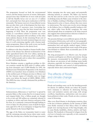 Pollution and water-related disease
93
The programme focused on both the environmental
sources and the human reservoir of worms. Helicopters
sprayed more than 50,000 km of rivers with larvicides
to kill the blackfly larvae over an area of 1.3 million
km2
, and people have been given medication to kill the
nematodes. The human reservoir of macrofilarial worms
dies out after their cycle of development has been inter-
rupted for about 15 successive years. Larviciding has
now ceased in the area that has been treated since the
beginning of OCP. There the programme now runs
mainly as a surveillance scheme to monitor any return
of the disease, integrated with surveillance of the other
main endemic diseases. In the remaining 40 per cent of
the OCP area, where larvicide treatment began ten years
later, it is still continuing, together with a human medi-
cation programme. Most of the work is now run locally
with teams trained down to the district level.
In addition to the direct benefits to human health, elimi-
nation of the disease has allowed recolonization of the
richer agricultural land in the river valleys, opening up
25 million hectares for cultivation, which is sufficient to
feed 17 million people and so reduce their susceptibility
to other debilitating diseases.
River blindness remains a significant problem in Afri-
can countries outside the OCP, with 6.5 million suffer-
ing from dermatitis and 27,000 blinded. In 1992, the
Onchocerciasis Elimination Programme in the Americas
(OEPA) was launched. Areas of endemic river blindness
in the northern part of Chiapas province in Mexico and
the San Antonio region of Colombia were no longer
active even before the launch of OEPA (WHO, 1989).
The OEPA has since virtually eliminated the problem in
the Americas.
Schistosomiasis (Bilharzia)
Schistosomiasis, bilharziasis or ‘snail fever’ is spread by
parasitic flukes or flat worms that live in tropical waters
and irrigated fields. Over a billion people are thought
to be at risk and 300 million are commonly infected. It
is endemic in Africa and Latin America and parts of the
Far East. It is commonly contracted through bathing in
rivers or lakes. It is the primary cause of death for Egyp-
tians aged 20 to 44: its re-emergence in Egypt has been
partly blamed on the Aswan High Dam.
The eggs of the flukes (or trematodes) hatch in water
and the swimming miracidia larvae infest water snails.
There they develop into a further larval stage (cercariae)
before emerging into the water again and potentially
infecting humans or animals. The flukes can burrow
into the skin and live in the veins for years. If ingested
in drinking water, the flukes cause irritation in the intes-
tine or bladder, resulting in bleeding or dysentery before
being ejected in urine or faeces, whence they may return
to watercourses. The worst cases involve severe damage
to the kidneys, liver or bladder, possibly leading to fail-
ure, others suffer from flu-like symptoms, but some
infected people show no symptoms at all. Some research
also suggests that schistosomiasis infection is linked to a
higher incidence of bladder cancer.
The parasites belong to seven different species of the flat-
worm genus Schistosoma, each with its own geographi-
cal distribution, preferred genus of snail host, preferred
mammalian host and specific medical impact. Schisto-
soma japonicum is passed from water snails of the genus
Oncomelania to rodents. Rats occasionally pass on the
disease to humans.
The drug praziquantel is an effective cure, but proper
sanitation and hygiene are effective preventions. Among
the measures recommended by the WHO to combat
the disease are provision of safe drinking water, health
education, especially for farmers in irrigated fields and
freshwater fishermen, and control of snail populations,
especially before dam construction begins.
The effects of floods
and climate change
Floods and disease
Floods and standing water can be the breeding grounds
for disease. In addition, floods can reduce the popula-
tion’s resistance to infection by destroying housing,
water and sanitation systems and crops, with sewage
overflows, hypothermia, malnutrition and even petro-
leum pollution in their wake. Floods are also a common
cause of drowning.
After every flood disaster in developing countries, there
is the fear of disease epidemics. In the autumn of 2009,
rains finally returned to East Africa where 23 million
people were starving because of the long drought, only
to cause floods, landslides, cholera, malaria and hypo-
thermia. The hundreds of thousand of refugees from the
civil war in Somalia were especially at risk crammed in
refugee camps in Kenya.
 