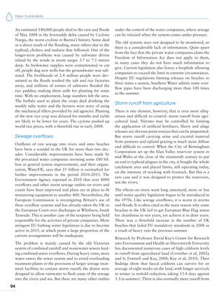 Water Sustainability
94
An estimated 140,000 people died in the rain and floods
of May 2008 in the Irrawaddy delta caused by Cyclone
Nargis, the worst cyclone in Burma’s history. Some died
as a direct result of the flooding, many others due to the
typhoid, cholera and malaria that followed. One of the
longer-term problems was caused by saltwater driven
inland by the winds in storm surges 3.7 to 7.5 metres
deep. As freshwater supplies were contaminated or cut
off, people dug new wells but the groundwater was sali-
nized. The livelihoods of 2.4 million people were dev-
astated as the floods washed the salt and rice factories
away, and millions of tonnes of saltwater flooded the
rice paddies, making them unfit for planting for some
time. With no employment, large numbers left the area.
The buffalo used to plant the crops died drinking the
muddy salty water and the farmers were wary of using
the mechanical tillers provided by aid agencies. Planting
of the new rice crop was delayed for months and yields
are likely to be lower for years. The cyclone pushed up
world rice prices, with a threefold rise in early 2008.
Sewage overflows
Outflows of raw sewage into rivers and onto beaches
have been a scandal in the UK for more than two dec-
ades. Considerable improvements have been made by
the privatized water companies investing some £80 bil-
lion in general system improvements, and their organi-
zation, WaterUK, says that £1 billion is earmarked for
further improvements in the period 2010–2015. The
Environment Agency reported in 2010 that over 8000
overflows and other storm sewage outlets on rivers and
coasts have been improved and plans are in place to fit
monitoring equipment to another 400. Nevertheless, the
European Commission is investigating Britain’s use of
these overflow systems and has already taken the UK to
the European Court over discharges at Whitburn, South
Tyneside. This is another case of the taxpayer being held
responsible for the activities of private companies. More
stringent EU bathing water legislation is due to become
active in 2015, at which point a large proportion of the
current arrangements will be inadequate.
The problem is mainly caused by the old Victorian
system of combined rainfall and wastewater sewers feed-
ing combined sewer overflows. During heavy rains, more
water enters the sewer system and to avoid overloading
treatment plants or the provision of larger sewage treat-
ment facilities to contain storm runoff, the drains were
designed to allow rainwater to flush some of the sewage
into the rivers and sea. But there are many other outlets
under the control of the water companies, where sewage
can be released when the system comes under pressure.
The old systems were not designed to be monitored, so
there is a considerable lack of information. Quite apart
from the fact that the private water companies claim the
Freedom of Information Act does not apply to them,
in many cases they do not have much information to
give. Current legislation also leaves a loophole allowing
companies to exceed the limit in extreme circumstances.
Despite EU regulations limiting releases on beaches to
three times a season, Southern Water admits some over-
flow pipes have been discharging more than 100 times
in the summer.
Storm runoff from agriculture
There is one element, however, that is even more ubiq-
uitous and difficult to control: storm runoff from agri-
cultural land. Nitrates may be controlled by limiting
the application of artificial fertilizers. Slurry and silage
releases are obvious point sources that can be pinpointed.
But storm runoff carrying urine and excretal material
from pastures and upland grazing is much more diffuse
and difficult to control. When the City of Birmingham
Corporation set up the Elan Valley reservoir system in
mid-Wales at the close of the nineteenth century to put
an end to typhoid plagues in the city, it bought the whole
catchment area and placed limits, still operating today,
on the intensity of stocking with livestock. But this is a
rare case and it was designed to protect the reservoirs,
not the rivers.
The effects on rivers went long unnoticed, more or less
until water quality legislation began to be introduced in
the 1970s. Like sewage overflows, it is worst in storms
and floods. It is often cited as the main reason why some
beaches in the UK fail to get European Blue Flag status
for cleanliness in wet years, yet achieve it in drier years.
There was a threefold increase in the number of UK
beaches that failed EU mandatory standards in 2008 as
a result of heavy rain the previous summer.
Research by Professor David Kay’s Centre for Research
into Environment and Health at Aberystwyth University
has documented numerous cases of high coliform levels
in runoff from agricultural land (Crowther et al, 2002a
and b; Fewtrell and Kay, 2008; Kay et al, 2010). Their
findings show that faecal coliform can survive for an
average of eight weeks on the land, with longer survivals
in winter (a tenfold reduction, taking 13.4 days against
3.3 in summer). There is also normally more runoff from
 