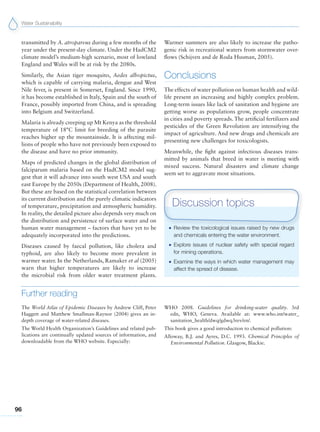Water Sustainability
96
transmitted by A. atroparvus during a few months of the
year under the present-day climate. Under the HadCM2
climate model’s medium-high scenario, most of lowland
England and Wales will be at risk by the 2080s.
Similarly, the Asian tiger mosquito, Aedes albopictus,
which is capable of carrying malaria, dengue and West
Nile fever, is present in Somerset, England. Since 1990,
it has become established in Italy, Spain and the south of
France, possibly imported from China, and is spreading
into Belgium and Switzerland.
Malaria is already creeping up Mt Kenya as the threshold
temperature of 18°C limit for breeding of the parasite
reaches higher up the mountainside. It is affecting mil-
lions of people who have not previously been exposed to
the disease and have no prior immunity.
Maps of predicted changes in the global distribution of
falciparum malaria based on the HadCM2 model sug-
gest that it will advance into south west USA and south
east Europe by the 2050s (Department of Health, 2008).
But these are based on the statistical correlation between
its current distribution and the purely climatic indicators
of temperature, precipitation and atmospheric humidity.
In reality, the detailed picture also depends very much on
the distribution and persistence of surface water and on
human water management – factors that have yet to be
adequately incorporated into the predictions.
Diseases caused by faecal pollution, like cholera and
typhoid, are also likely to become more prevalent in
warmer water. In the Netherlands, Ramaker et al (2005)
warn that higher temperatures are likely to increase
the microbial risk from older water treatment plants.
Warmer summers are also likely to increase the patho-
genic risk in recreational waters from stormwater over-
flows (Schijven and de Roda Husman, 2005).
Conclusions
The effects of water pollution on human health and wild-
life present an increasing and highly complex problem.
Long-term issues like lack of sanitation and hygiene are
getting worse as populations grow, people concentrate
in cities and poverty spreads. The artificial fertilizers and
pesticides of the Green Revolution are intensifying the
impact of agriculture. And new drugs and chemicals are
presenting new challenges for toxicologists.
Meanwhile, the fight against infectious diseases trans-
mitted by animals that breed in water is meeting with
mixed success. Natural disasters and climate change
seem set to aggravate most situations.
G Review the toxicological issues raised by new drugs
and chemicals entering the water environment.
G Explore issues of nuclear safety with special regard
for mining operations.
G Examine the ways in which water management may
affect the spread of disease.
Discussion topics
Further reading
The World Atlas of Epidemic Diseases by Andrew Cliff, Peter
Haggett and Matthew Smallman-Raynor (2004) gives an in-
depth coverage of water-related diseases.
The World Health Organization’s Guidelines and related pub-
lications are continually updated sources of information, and
downloadable from the WHO website. Especially:
WHO 2008. Guidelines for drinking-water quality. 3rd
edn, WHO, Geneva. Available at: www.who.int/water_
sanitation_health/dwq/gdwq3rev/en/.
This book gives a good introduction to chemical pollution:
Alloway, B.J. and Ayres, D.C. 1993. Chemical Principles of
Environmental Pollution. Glasgow, Blackie.
 