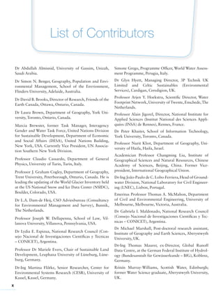 x
List of Contributors
Dr Abdullah Almisnid, University of Gassim, Unizah,
Saudi Arabia.
Dr Simon N. Benger, Geography, Population and Envi-
ronmental Management, School of the Envrionment,
Flinders University, Adelaide, Australia.
Dr David B. Brooks, Director of Research, Friends of the
Earth Canada, Ottawa, Ontario, Canada.
Dr Laura Brown, Department of Geography, York Uni-
versity, Toronto, Ontario, Canada.
Marcia Brewster, former Task Manager, Interagency
Gender and Water Task Force, United Nations Division
for Sustainable Development, Department of Economic
and Social Affairs (DESA), United Nations Building,
New York, USA. Currently Vice President, UN Associa-
tion Southern New York Division.
Professor Claudio Cassardo, Department of General
Physics, University of Turin, Turin, Italy.
Professor J. Graham Cogley, Department of Geography,
Trent University, Peterborough, Ontario, Canada. He is
leading the updating of the World Glacier Inventory held
at the US National Snow and Ice Data Center (NSIDC),
Boulder, Colorado, USA.
Dr L.A. Dam-de Heij, CSO Adviesbureau (Consultancy
for Environmental Management and Survey), Bunnik,
The Netherlands.
Professor Joseph W. Dellapenna, School of Law, Vil-
lanova University, Villanova, Pennsylvania, USA.
Dr Lydia E. Espizua, National Research Council (Con-
sejo Nacional de Investigaciones Cientificas y Tecnicas
– CONICET), Argentina.
Professor Dr Mariele Evers, Chair of Sustainable Land
Development, Leuphana University of Lüneburg, Lüne-
burg, Germany.
Dr-Ing Martina Flo˝rke, Senior Researcher, Center for
Environmental Systems Research (CESR), University of
Kassel, Kassel, Germany.
Simone Grego, Programme Officer, World Water Assess-
ment Programme, Perugia, Italy.
Dr Glyn Hyett, Managing Director, 3P Technik UK
Limited and Celtic Sustainables (Environmental
Services), Cardigan, Ceredigion, UK.
Professor Arjen Y. Hoekstra, Scientific Director, Water
Footprint Network, University of Twente, Enschede, The
Netherlands.
Professor Alain Jigorel, Director, National Institute for
Applied Sciences (Institut National des Sciences Appli-
quées (INSA) de Rennes), Rennes, France.
Dr Peter Khaiter, School of Information Technology,
York University, Toronto, Canada.
Professor Nurit Kliot, Department of Geography, Uni-
versity of Haifa, Haifa, Israel.
Academician Professor Changming Liu, Institute of
Geographical Sciences and Natural Resources, Chinese
Academy of Sciences, Beijing, China. Former Vice-
president, International Geographical Union.
Dr-Ing João-Paulo de C. Lobo-Ferriera, Head of Ground-
water Division, National Laboratory for Civil Engineer-
ing (LNEC), Lisbon, Portugal.
Emeritus Professor Thomas A. McMahon, Department
of Civil and Environmental Engineering, University of
Melbourne, Melbourne, Victoria, Australia.
Dr Gabriela I. Maldonado, National Research Council
(Consejo Nacional de Investigaciones Cientificas y Tec-
nicas – CONICET), Argentina.
Dr Michael Marshall, Post-doctoral research assistant,
Institute of Geography and Earth Sciences, Aberystwyth
University, UK.
Dr-Ing Thomas Maurer, ex-Director, Global Runoff
Data Centre, at the German Federal Institute of Hydrol-
ogy (Bundesanstalt für Gewässerkunde – BfG), Koblenz,
Germany.
Róisín Murray-Williams, Scottish Water, Edinburgh;
former Water Science graduate, Aberystwyth University,
UK.
 