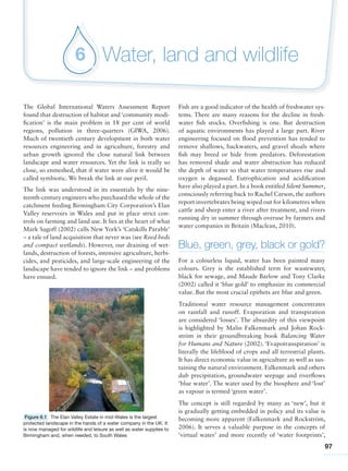 97
Water, land and wildlife6
The Global International Waters Assessment Report
found that destruction of habitat and ‘community modi-
fication’ is the main problem in 18 per cent of world
regions, pollution in three-quarters (GIWA, 2006).
Much of twentieth century development in both water
resources engineering and in agriculture, forestry and
urban growth ignored the close natural link between
landscape and water resources. Yet the link is really so
close, so enmeshed, that if water were alive it would be
called symbiotic. We break the link at our peril.
The link was understood in its essentials by the nine-
teenth-century engineers who purchased the whole of the
catchment feeding Birmingham City Corporation’s Elan
Valley reservoirs in Wales and put in place strict con-
trols on farming and land use. It lies at the heart of what
Mark Sagoff (2002) calls New York’s ‘Catskills Parable’
– a tale of land acquisition that never was (see Reed beds
and compact wetlands). However, our draining of wet-
lands, destruction of forests, intensive agriculture, herbi-
cides, and pesticides, and large-scale engineering of the
landscape have tended to ignore the link – and problems
have ensued.
Fish are a good indicator of the health of freshwater sys-
tems. There are many reasons for the decline in fresh-
water fish stocks. Overfishing is one. But destruction
of aquatic environments has played a large part. River
engineering focused on flood prevention has tended to
remove shallows, backwaters, and gravel shoals where
fish may breed or hide from predators. Deforestation
has removed shade and water abstraction has reduced
the depth of water so that water temperatures rise and
oxygen is degassed. Eutrophication and acidification
have also played a part. In a book entitled Silent Summer,
consciously referring back to Rachel Carson, the authors
report invertebrates being wiped out for kilometres when
cattle and sheep enter a river after treatment, and rivers
running dry in summer through overuse by farmers and
water companies in Britain (Maclean, 2010).
Blue, green, grey, black or gold?
For a colourless liquid, water has been painted many
colours. Grey is the established term for wastewater,
black for sewage, and Maude Barlow and Tony Clarke
(2002) called it ‘blue gold’ to emphasize its commercial
value. But the most crucial epithets are blue and green.
Traditional water resource management concentrates
on rainfall and runoff. Evaporation and transpiration
are considered ‘losses’. The absurdity of this viewpoint
is highlighted by Malin Falkenmark and Johan Rock-
ström in their groundbreaking book Balancing Water
for Humans and Nature (2002). ‘Evapotranspiration’ is
literally the lifeblood of crops and all terrestrial plants.
It has direct economic value in agriculture as well as sus-
taining the natural environment. Falkenmark and others
dub precipitation, groundwater seepage and riverflows
‘blue water’. The water used by the biosphere and ‘lost’
as vapour is termed ‘green water’.
The concept is still regarded by many as ‘new’, but it
is gradually getting embedded in policy and its value is
becoming more apparent (Falkenmark and Rockström,
2006). It serves a valuable purpose in the concepts of
‘virtual water’ and more recently of ‘water footprints’,
Figure 6.1 The Elan Valley Estate in mid-Wales is the largest
protected landscape in the hands of a water company in the UK. It
is now managed for wildlife and leisure as well as water supplies to
Birmingham and, when needed, to South Wales
 