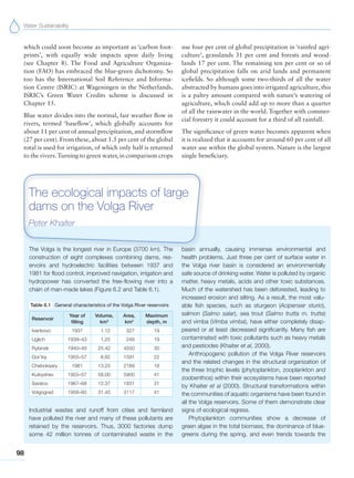 Water Sustainability
98
which could soon become as important as ‘carbon foot-
prints’, with equally wide impacts upon daily living
(see Chapter 8). The Food and Agriculture Organiza-
tion (FAO) has embraced the blue-green dichotomy. So
too has the International Soil Reference and Informa-
tion Centre (ISRIC) at Wageningen in the Netherlands.
ISRIC’s Green Water Credits scheme is discussed in
Chapter 15.
Blue water divides into the normal, fair weather flow in
rivers, termed ‘baseflow’, which globally accounts for
about 11 per cent of annual precipitation, and stormflow
(27 per cent). From these, about 1.5 per cent of the global
total is used for irrigation, of which only half is returned
to the rivers.Turning to green water, in comparison crops
use four per cent of global precipitation in ‘rainfed agri-
culture’, grasslands 31 per cent and forests and wood-
lands 17 per cent. The remaining ten per cent or so of
global precipitation falls on arid lands and permanent
icefields. So although some two-thirds of all the water
abstracted by humans goes into irrigated agriculture, this
is a paltry amount compared with nature’s watering of
agriculture, which could add up to more than a quarter
of all the rainwater in the world. Together with commer-
cial forestry it could account for a third of all rainfall.
The significance of green water becomes apparent when
it is realized that it accounts for around 60 per cent of all
water use within the global system. Nature is the largest
single beneficiary.
The Volga is the longest river in Europe (3700 km). The
construction of eight complexes combining dams, res-
ervoirs and hydroelectric facilities between 1937 and
1981 for flood control, improved navigation, irrigation and
hydropower has converted the free-flowing river into a
chain of man-made lakes (Figure 6.2 and Table 6.1).
Table 6.1 General characteristics of the Volga River reservoirs
Reservoir
Year of
filling
Volume,
km3
Area,
km2
Maximum
depth, m
Ivankovo 1937 1.12 327 19
Uglich 1939–43 1.25 249 19
Rybinsk 1940–49 25.42 4550 30
Gor’kiy 1955–57 8.82 1591 22
Cheboksary 1981 13.25 2189 18
Kuibyshev 1955–57 58.00 5900 41
Saratov 1967–68 12.37 1831 31
Volgograd 1958–60 31.45 3117 41
Industrial wastes and runoff from cities and farmland
have polluted the river and many of these pollutants are
retained by the reservoirs. Thus, 3000 factories dump
some 42 million tonnes of contaminated waste in the
basin annually, causing immense environmental and
health problems. Just three per cent of surface water in
the Volga river basin is considered an environmentally
safe source of drinking water. Water is polluted by organic
matter, heavy metals, acids and other toxic substances.
Much of the watershed has been deforested, leading to
increased erosion and silting. As a result, the most valu-
able fish species, such as sturgeon (Acipenser sturio),
salmon (Salmo salar), sea trout (Salmo trutta m. trutta)
and vimba (Vimba vimba), have either completely disap-
peared or at least decreased significantly. Many fish are
contaminated with toxic pollutants such as heavy metals
and pesticides (Khaiter et al, 2000).
Anthropogenic pollution of the Volga River reservoirs
and the related changes in the structural organization of
the three trophic levels (phytoplankton, zooplankton and
zoobenthos) within their ecosystems have been reported
by Khaiter et al (2000). Structural transformations within
the communities of aquatic organisms have been found in
all the Volga reservoirs. Some of them demonstrate clear
signs of ecological regress.
Phytoplankton communities show a decrease of
green algae in the total biomass, the dominance of blue-
greens during the spring, and even trends towards the
The ecological impacts of large
dams on the Volga River
Peter Khaiter
 