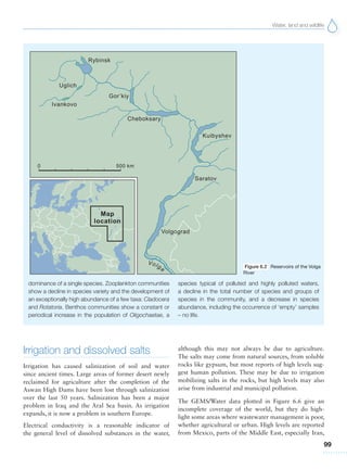 Water, land and wildlife
99
dominance of a single species. Zooplankton communities
show a decline in species variety and the development of
an exceptionally high abundance of a few taxa: Cladocera
and Rotatoria. Benthos communities show a constant or
periodical increase in the population of Oligochaetae, a
species typical of polluted and highly polluted waters,
a decline in the total number of species and groups of
species in the community, and a decrease in species
abundance, including the occurrence of ‘empty’ samples
– no life.
Figure 6.2 Reservoirs of the Volga
River
Irrigation and dissolved salts
Irrigation has caused salinization of soil and water
since ancient times. Large areas of former desert newly
reclaimed for agriculture after the completion of the
Aswan High Dams have been lost through salinization
over the last 50 years. Salinization has been a major
problem in Iraq and the Aral Sea basin. As irrigation
expands, it is now a problem in southern Europe.
Electrical conductivity is a reasonable indicator of
the general level of dissolved substances in the water,
although this may not always be due to agriculture.
The salts may come from natural sources, from soluble
rocks like gypsum, but most reports of high levels sug-
gest human pollution. These may be due to irrigation
mobilizing salts in the rocks, but high levels may also
arise from industrial and municipal pollution.
The GEMS/Water data plotted in Figure 6.6 give an
incomplete coverage of the world, but they do high-
light some areas where wastewater management is poor,
whether agricultural or urban. High levels are reported
from Mexico, parts of the Middle East, especially Iran,
 