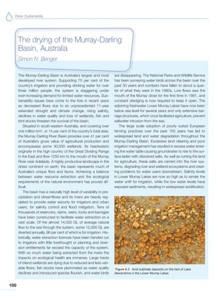 Water Sustainability
100
The Murray-Darling Basin is Australia’s largest and most
developed river system. Supporting 75 per cent of the
country’s irrigation and providing drinking water for over
three million people, the system is staggering under
ever-increasing demand for limited water resources. Sus-
tainability issues have come to the fore in recent years
as decreased flows due to an unprecedented 11-year
extended drought and climate change, rising salinity,
declines in water quality and loss of wetlands, fish and
bird stocks threaten the survival of the basin.
Situated in south-eastern Australia, and covering over
one million km2
, or 14 per cent of the country’s total area,
the Murray-Darling River Basin provides over 41 per cent
of Australia’s gross value of agricultural production and
encompasses some 30,000 wetlands. Its headwaters
originate in the high country of the Great Dividing Range
in the East and flow 1250 km to the mouth of the Murray
River near Adelaide. A highly productive landscape in the
driest continent on earth, the basin represents much of
Australia’s unique flora and fauna. Achieving a balance
between water resource extraction and the ecological
requirements of the natural environment has proved dif-
ficult.
The basin has a naturally high level of variability in pre-
cipitation and streamflows and its rivers are heavily reg-
ulated to provide water security for irrigators and urban
users, for salinity control and flood mitigation. Tens of
thousands of reservoirs, dams, weirs, locks and barrages
have been constructed to facilitate water extraction on a
vast scale. Of the almost 14,000 GL of average natural
flow to the sea through the system, some 12,000 GL are
diverted annually, 96 per cent of which is for irrigation. His-
torically, water extraction licences have been handed out
to irrigators with little forethought or planning and diver-
sion entitlements far exceed the capacity of the system.
With so much water being extracted from the rivers the
impacts on ecological health are immense. Large tracts
of inland wetlands are dying due to reduced and less vari-
able flows, fish stocks have plummeted as water quality
declines and introduced species flourish, and water birds
are disappearing. The National Parks and Wildlife Service
has been surveying water birds across the basin over the
past 30 years and numbers have fallen to about a quar-
ter of what they were in the 1980s. Low flows saw the
mouth of the Murray close for the first time in 1981, and
constant dredging is now required to keep it open. The
adjoining freshwater Lower Murray Lakes have now been
below sea level for several years and only extensive bar-
rage structures, which once facilitated agriculture, prevent
saltwater intrusion from the sea.
The large scale adoption of poorly suited European
farming practices over the past 150 years has led to
widespread land and water degradation throughout the
Murray-Darling Basin. Excessive land clearing and poor
irrigation management has resulted in excess water enter-
ing the water table causing groundwater to rise to the sur-
face laden with dissolved salts. As well as ruining the land
for agriculture, these salts are carried into the river sys-
tems, degrading river and wetland ecosystems and creat-
ing problems for water users downstream. Salinity levels
in Lower Murray Lakes are now so high as to render the
water unfit for irrigation, while the low water levels have
exposed sediments, resulting in widespread acidification.
The drying of the Murray-Darling
Basin, Australia
Simon N. Benger
Figure 6.3 Acid sulphate deposits on the bed of Lake
Alexandrina in the Lower Murray Lakes
 