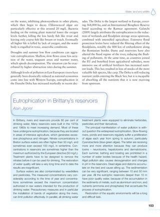 Water, land and wildlife
103
In Brittany, rivers and reservoirs provide 80 per cent of
drinking water. Many reservoirs were built in the 1970s
and 1980s to meet increasing demand. Most of these
have undergone eutrophication, because they are located
in areas of intensive agriculture, which generates exces-
sive phosphorus and nitrogen. Nitrate concentrations in
Breton surface waters are often higher than 50 mg/L and
sometimes even exceed 100 mg/L in wintertime. Con-
centrations in reservoirs are sometimes higher than the
maximum authorized by the European directive (50 mg/L).
Treatment plants have to be designed to remove the
nitrates before it can be used for drinking. The restoration
of water quality will take a very long time and to date the
results are insignificant.
Surface waters are also contaminated by weedkillers
and pesticides. The measured concentrations vary con-
siderably according to the time of year and concentra-
tions sometimes exceed the maximum concentration
authorized in raw waters intended for the production of
drinking water. Precautionary measures and in particular
the installation of bands of vegetation along the rivers,
can limit pollution effectively. In parallel, all drinking water
treatment plants were equipped to eliminate herbicides,
pesticides and their derivatives.
The principal manifestation of water pollution is with-
out question the widespread eutrophication. Slow-flowing
rivers, ponds and reservoirs regularly suffer a proliferation
of algae each year from spring to autumn, particularly
Cyanobacteria (blue-green algae). The latter are receiving
more and more attention because they can produce
toxins – neurotoxins, hepatotoxins and dermatotoxins.
Each summer, bathing and boating are prohibited in a
number of water bodies because of the health hazard.
Algal pollution also causes deoxygenation and changes
in pH in the reservoirs. Dead algae and diatoms accumu-
late on the bed and cause silting up. The sedimentation
can be very significant, ranging between 10 and 50 mm
per year. All the eutrophic reservoirs deeper than 10 m
have poor quality water, because of the accumulation in
the sediments of metals, such as aluminium and iron, and
nutrients (ammonia and phosphates) that accentuate the
process of eutrophication.
Restoration of the aquatic environments will be a long
and difficult task.
Eutrophication in Brittany’s reservoirs
Alain Jigorel
on the water, inhibiting photosynthesis in other plants,
which then begin to decay. Chlorococcal algae are
particularly effective at this around 20 mg/L. Bacteria
feeding on the rotting plant material lower the oxygen
levels further, killing the less hardy fish like trout and
leaving only coarse fish like bream or roach. Eventually
all higher life is killed by lack of oxygen, and the water
body is engulfed in toxic, anaerobic conditions.
Droughts and summer low flow conditions can aggra-
vate eutrophication. Shallow, slow flows cause less aera-
tion of the water, stagnant areas and warmer water,
which speeds decomposition. The situation can be exac-
erbated by higher abstraction rates during the summer.
Although levels of pollution in East European rivers have
generally been drastically reduced as national economies
come into line with Western Europe, eutrophication in
the Danube Delta has increased markedly in recent dec-
ades. The Delta is the largest wetland in Europe, cover-
ing 564,000 ha, and an International Biosphere Reserve
listed according to the Ramsar agreement. Galatchi
(2009) largely attributes the eutrophication to the reduc-
tion of wetlands and floodplain storage areas upstream,
combined with intensified agriculture. Extensive flood
protection levées have reduced the filtering effect of the
floodplains, notably the 800 km of embankment along
the Romanian border. Dams and reservoirs have also
altered the flood regime of the river, reducing the flush-
ing of pollutants. At the same time, as countries joined
the EU and benefited from agricultural subsidies, more
intensive use of artificial fertilizers has increased nutri-
ent loads. This has resulted in loss of stocks of the more
valuable fish species, like carp. The Delta is still reducing
nutrient yields entering the Black Sea, but it is incapable
of absorbing all the nutrients that it is now receiving
from upstream.
 
