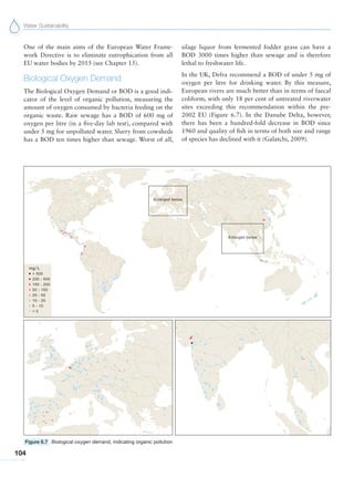 Water Sustainability
104
Figure 6.7 Biological oxygen demand, indicating organic pollution
One of the main aims of the European Water Frame-
work Directive is to eliminate eutrophication from all
EU water bodies by 2015 (see Chapter 15).
Biological Oxygen Demand
The Biological Oxygen Demand or BOD is a good indi-
cator of the level of organic pollution, measuring the
amount of oxygen consumed by bacteria feeding on the
organic waste. Raw sewage has a BOD of 600 mg of
oxygen per litre (in a five-day lab test), compared with
under 5 mg for unpolluted water. Slurry from cowsheds
has a BOD ten times higher than sewage. Worst of all,
silage liquor from fermented fodder grass can have a
BOD 3000 times higher than sewage and is therefore
lethal to freshwater life.
In the UK, Defra recommend a BOD of under 5 mg of
oxygen per litre for drinking water. By this measure,
European rivers are much better than in terms of faecal
coliform, with only 18 per cent of untreated riverwater
sites exceeding this recommendation within the pre-
2002 EU (Figure 6.7). In the Danube Delta, however,
there has been a hundred-fold decrease in BOD since
1960 and quality of fish in terms of both size and range
of species has declined with it (Galatchi, 2009).
 