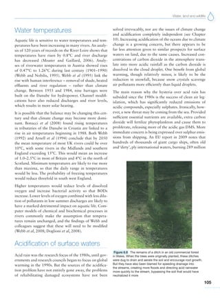 Water, land and wildlife
105
Water temperatures
Aquatic life is sensitive to water temperatures and tem-
peratures have been increasing in many rivers. An analy-
sis of 120 years of records on the River Loire shows that
temperatures have risen by 0.8°C and river discharge
has decreased (Moater and Gaillard, 2006). Analy-
ses of riverwater temperatures in Austria showed rises
of 0.47°C to 1.26°C during last century (1901–1990)
(Webb and Nobilis, 1995). Webb et al (1995) link the
rise with human interference – removal of shade, heated
effluents and river regulation – rather than climate
change. Between 1955 and 1984, nine barrages were
built on the Danube for hydropower. Channel modifi-
cations have also reduced discharges and river levels,
which results in more solar heating.
It is possible that the balance may be changing this cen-
tury and that climate change may become more domi-
nant. Bonacci et al (2008) found rising temperatures
in tributaries of the Danube in Croatia are linked to a
rise in air temperatures beginning in 1988. Both Webb
(1992) and Arnell et al (1994) conclude that by 2050
the mean temperature of most UK rivers could be over
10°C, with some rivers in the Midlands and southern
England exceeding 15°C. This would mean an increase
of 1.0–2.5°C in most of Britain and 4°C in the north of
Scotland. Minimum temperatures are likely to rise more
than maxima, so that the daily range in temperatures
would be less. The probability of freezing temperatures
would reduce threefold in south west England.
Higher temperatures would reduce levels of dissolved
oxygen and increase bacterial activity so that BODs
increase. Lower levels of oxygen combined with less dilu-
tion of pollutants in low summer discharges are likely to
have a marked detrimental impact on aquatic life. Com-
puter models of chemical and biochemical processes in
rivers commonly make the assumption that tempera-
tures remain unchanged, and the findings of Webb and
colleagues suggest that these will need to be modified
(Webb et al, 2008; Doglioni et al, 2008).
Acidification of surface waters
Acid rain was the research focus of the 1980s, until gov-
ernments and research councils began to focus on global
warming in the 1990s. But the sources of the acidifica-
tion problem have not entirely gone away, the problems
of rehabilitating damaged ecosystems have not been
solved irrevocably, nor are the issues of climate change
and acidification completely independent (see Chapter
10). Increasing acidification of the oceans due to climate
change is a growing concern, but there appears to be
far less attention given to similar prospects for surface
waters on land, due to the same causes. Increased con-
centrations of carbon dioxide in the atmosphere trans-
late into more acidic rainfall as the carbon dioxide is
dissolved in the cloud droplet. One benefit from global
warming, though relatively minor, is likely to be the
reduction in snowfall, because snow crystals scavenge
air pollutants more efficiently than liquid droplets.
The main reason why the hysteria over acid rain has
subsided since the 1980s is the success of clean air leg-
islation, which has significantly reduced emissions of
acidic compounds, especially sulphates. Ironically, how-
ever, a new threat may be coming from the sea. Provided
sufficient essential nutrients are available, extra carbon
dioxide will fertilize phytoplankton and cause them to
proliferate, releasing more of the acidic gas DMS. More
immediate concern is being expressed over sulphur emis-
sions from shipping. An EU report in 2009 notes that
hundreds of thousands of giant cargo ships, often old
and ‘dirty’, ply international waters, burning 289 million
Figure 6.8 The remains of a ditch in an old commercial forest
in Wales. When the trees were originally planted, these ditches
were dug to drain and aerate the soil and encourage root growth.
But they have also been blamed for speeding drainage into
the streams, creating more floods and directing acid rainwater
more quickly to the stream, bypassing the soil that would have
neutralized it more
 