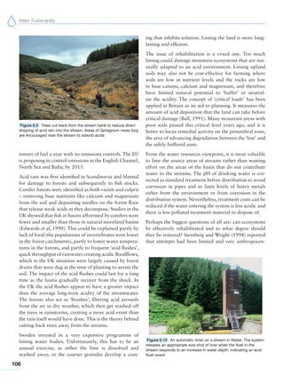 Water Sustainability
106
tonnes of fuel a year with no emissions controls. The EU
is proposing to control emissions in the English Channel,
North Sea and Baltic by 2015.
Acid rain was first identified in Scandinavia and blamed
for damage to forests and subsequently to fish stocks.
Conifer forests were identified as both victim and culprit
– removing base nutrients like calcium and magnesium
from the soil and depositing needles on the forest floor
that release weak acids as they decompose. Studies in the
UK showed that fish in basins afforested by conifers were
fewer and smaller than those in natural moorland basins
(Edwards et al, 1990). This could be explained partly by
lack of food (the populations of invertebrates were lower
in the forest catchments), partly to lower water tempera-
tures in the forests, and partly to frequent ‘acid flushes’,
quick throughput of rainwater creating acidic floodflows,
which in the UK situation were largely caused by forest
drains that were dug at the time of planting to aerate the
soil. The impact of the acid flushes could last for a long
time as the fauna gradually recover from the shock. In
the UK the acid flushes appear to have a greater impact
than the average long-term acidity of the streamwater.
The forests also act as ‘brushes’, filtering acid aerosols
from the air in dry weather, which then get washed off
the trees in rainstorms, creating a more acid event than
the rain itself would have done. This is the theory behind
cutting back trees away from the streams.
Sweden invested in a very expensive programme of
liming water bodies. Unfortunately, this has to be an
annual exercise, as either the lime is dissolved and
washed away, or the coarser granules develop a coat-
ing that inhibits solution. Liming the land is more long-
lasting and efficient.
The issue of rehabilitation is a vexed one. Too much
liming could damage mountain ecosystems that are nat-
urally adapted to an acid environment. Liming upland
soils may also not be cost-effective for farming where
soils are low in nutrient levels and the rocks are low
in base cations, calcium and magnesium, and therefore
have limited natural potential to ‘buffer’ or neutral-
ize the acidity. The concept of ‘critical loads’ has been
applied in Britain as an aid to planning. It measures the
amount of acid deposition that the land can take before
critical damage (Bull, 1991). Many mountain areas with
poor soils passed this critical level years ago, and it is
better to focus remedial activity on the penumbral zone,
the area of advancing degradation between the ‘lost’ and
the safely buffered zone.
From the water resources viewpoint, it is most valuable
to lime the source areas of streams rather than wasting
effort on the areas of the basin that do not contribute
water to the streams. The pH of drinking water is cor-
rected as standard treatment before distribution to avoid
corrosion in pipes and to limit levels of heavy metals
either from the environment or from corrosion in the
distribution system. Nevertheless, treatment costs can be
reduced if the water entering the system is less acidic and
there is less polluted treatment material to dispose of.
Perhaps the biggest questions of all are: can ecosystems
be effectively rehabilitated and to what degree should
they be restored? Steinberg and Wright (1994) reported
that attempts had been limited and very anthropocen-
Figure 6.10 An automatic limer on a stream in Wales. The system
releases an appropriate size shot of lime when the float in the
stream responds to an increase in water depth, indicating an acid
flush event
Figure 6.9 Trees cut back from the stream bank to reduce direct
dripping of acid rain into the stream. Areas of Sphagnum moss bog
are encouraged near the stream to adsorb acids
 