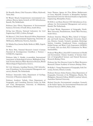 List of Contributors
xi
Dr Rossella Monti, Chief Executive Officer, Hydroaid,
Turin, Italy.
Dr Wouter Mosch, Ecopatrimonio environmental con-
sultancy, Murcia, Spain; formerly at CSO Adviesbureau,
Bunnik, The Netherlands.
Professor Jana Olivier, Department of Environmental
Sciences, University of South Africa, South Africa.
Dr-Ing Luis Oliveira, National Laboratory for Civil
Engineering (LNEC), Lisbon, Portugal.
Dr Murray C. Peel, Senior Research Fellow, Department
of Civil and Environmental Engineering, University of
Melbourne, Melbourne, Victoria, Australia.
Dr Mladen Picer, Institut Ruðer Boškovicˇ (IRB), Zagreb,
Croatia.
Dr Pierre Pitte, National Research Council (Consejo
Nacional de Investigacionas Cieutificas y Tecnicas –
CONICET), Argentina.
Professor John C. Rodda, ex-president, International
Association of Hydrological Sciences, Wallingford, Eng-
land. Former Director, Water Resources Division, World
Meteorological Organization, Geneva.
Dr C.J.J. Schouten, founding Director, CSO Adviesbu-
reau (Consultancy for Environmental Management and
survey), Bunnik, The Netherlands.
Professor Amarendra Sinha, Department of Geology,
University of Rajastan, Jaipur, India.
Professor Aondover Tarhule, Chair, Department of
Geography, and Consulting Director, Center for Risk
and Crisis Management, University of Oklahoma,
Norman, Oklahoma, USA.
Sonia Thomas, Agence de l’Eau Rhône Mediterranée
et Corse, Marseille. Formerly at Montpellier SupAgro
International Centre for Advanced Studies in Agronomic
Engineering, Montpellier, France.
Dr H.R.A. van Hout, Director CSO Adviesbureau (Con-
sultancy for Environmental Management and survey),
Bunnik, The Netherlands.
Dr Frank Winde, Department of Geography, North-
West University, Potchefstroom, North West Province,
South Africa.
Professor Emeritus Ming-ko Woo, School of Geogra-
phy and Earth Sciences, McMaster University, Hamil-
ton, Ontario, Canada. Formerly president, Hydrology
Section, Canadian Geophysical Union, coordinator,
Global Energy and Water Cycle Experiment (GEWEX)
in Canada, and vice-chair, IGU Commission for Water
Sustainability.
Professor Wang Wuyi, chair, IGU Commission on Health
and Environment. Chinese Academy of Sciences Insti-
tute of Geographical Sciences and Natural Resources
Research, Beijing, China.
Professor Jun Xia, Director, Center for Water Resources
Research, Chinese Academy of Sciences, Beijing, China.
Dr Kathy L. Young, Department of Geography, York Uni-
versity, Toronto, Ontario, Canada.
Professor Doracie Zoleta-Nantes, Chair, Department of
Geography, University of the Philippines, Manila, The
Philippines. Research Fellow, RMAP-Crawford School,
Australian National University.
Richard Zuccolo, Environmental consultant. Formerly
at the Italian Agency for Environmental Protection and
Technical Services (APAT), Padua, Italy.
 
