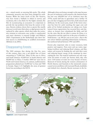 Water, land and wildlife
107
tric – aimed mostly at restoring fish stocks. The whole
community structure may have been changed by acidi-
fication. While the lower levels of life, like bacteria,
may have found a bolthole in which to survive and
recolonize, this is less likely for the higher animals, like
fish. In reconstructing an ecosystem it is important to
provide the top predators that keep the system in bal-
ance. Recent evidence shows that as species like mayfly
decrease in acid water their place as algal grazers may be
replaced by other species, which then make the ecosys-
tem resistant to reinvasion once acidity is ameliorated
and water chemistry is restored (Ledger and Hildrew,
2005). Experiments in the Netherlands also show lim-
ited success in rehabilitating an acidified environment
(Beltman et al, 2001).
Disappearing forests
The FAO estimates that during the first five years
of this century, there was a net global loss of forest
amounting to 73,000 km2
. Most of this was in Africa
and South America: 43,000 km2
in South America and
40,000 km2
in Africa. A further 3000 km2
were lost in
North and Central America. In contrast, reafforestation
programmes planted just 10,000 km2
in Asia and 7000
in Europe. Figure 6.11 highlights the areas of greatest
forest loss according to the IUCN.
Although it does not feature strongly in the map, because
the area of rainforest is still extensive, the Amazon basin
has lost over 600,000 km2
of its rainforest since the
1970s, nearly half due to agriculture and a further 14
per cent due to logging and forest fires, both natural and
deliberate. In the recent past, much of the forest clear-
ance has been for cattle ranching, but sugar cane and
palm oil for biofuel production are taking over. Some
natural forest regeneration has occurred here and else-
where as farmers have abandoned the fields and left
for the cities. But the net effect is minor. In China, it is
urbanization and the rapid rise in the price of lumber to
build houses – up 300 per cent in ten years – that is the
new driver behind expanding deforestation. In Borneo,
the rainforest halved between 1985 and 2005.
Forests play important roles in water resources, both
positive and negative. Trees store and use water, regu-
lating riverflows and reducing flood volumes, and they
reduce soil erosion by binding the soil with their roots
and reducing kinetic energy of the raindrops by inter-
cepting the rain. The tropical rainforests not only evap-
orate 60 tonnes of water per hectare daily, they also
store 1350 tonnes of water for every hectare of forest.
Removal of forests during the western colonization of
North America and Australia in the nineteenth century
caused severe problems with increased floods, landslides
and choked river channels. Recent increases in the fre-
Figure 6.11 Loss of original forests
 