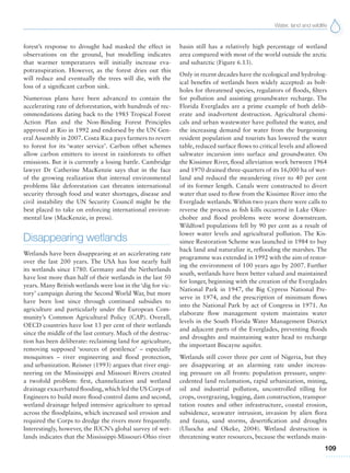 Water, land and wildlife
109
forest’s response to drought had masked the effect in
observations on the ground, but modelling indicates
that warmer temperatures will initially increase eva-
potranspiration. However, as the forest dries out this
will reduce and eventually the trees will die, with the
loss of a significant carbon sink.
Numerous plans have been advanced to contain the
accelerating rate of deforestation, with hundreds of rec-
ommendations dating back to the 1985 Tropical Forest
Action Plan and the Non-Binding Forest Principles
approved at Rio in 1992 and endorsed by the UN Gen-
eral Assembly in 2007. Costa Rica pays farmers to revert
to forest for its ‘water service’. Carbon offset schemes
allow carbon emitters to invest in rainforests to offset
emissions. But it is currently a losing battle. Cambridge
lawyer Dr Catherine MacKenzie says that in the face
of the growing realization that internal environmental
problems like deforestation can threaten international
security through food and water shortages, disease and
civil instability the UN Security Council might be the
best placed to take on enforcing international environ-
mental law (MacKenzie, in press).
Disappearing wetlands
Wetlands have been disappearing at an accelerating rate
over the last 200 years. The USA has lost nearly half
its wetlands since 1780. Germany and the Netherlands
have lost more than half of their wetlands in the last 50
years. Many British wetlands were lost in the ‘dig for vic-
tory’ campaign during the Second World War, but more
have been lost since through continued subsidies to
agriculture and particularly under the European Com-
munity’s Common Agricultural Policy (CAP). Overall,
OECD countries have lost 13 per cent of their wetlands
since the middle of the last century. Much of the destruc-
tion has been deliberate: reclaiming land for agriculture,
removing supposed ‘sources of pestilence’ – especially
mosquitoes – river engineering and flood protection,
and urbanization. Reisner (1993) argues that river engi-
neering on the Mississippi and Missouri Rivers created
a twofold problem: first, channelization and wetland
drainage exacerbated flooding,which led the US Corps of
Engineers to build more flood-control dams and second,
wetland drainage helped intensive agriculture to spread
across the floodplains, which increased soil erosion and
required the Corps to dredge the rivers more frequently.
Interestingly, however, the IUCN’s global survey of wet-
lands indicates that the Mississippi-Missouri-Ohio river
basin still has a relatively high percentage of wetland
area compared with most of the world outside the arctic
and subarctic (Figure 6.13).
Only in recent decades have the ecological and hydrolog-
ical benefits of wetlands been widely accepted: as bolt-
holes for threatened species, regulators of floods, filters
for pollution and assisting groundwater recharge. The
Florida Everglades are a prime example of both delib-
erate and inadvertent destruction. Agricultural chemi-
cals and urban wastewater have polluted the water, and
the increasing demand for water from the burgeoning
resident population and tourists has lowered the water
table, reduced surface flows to critical levels and allowed
saltwater incursion into surface and groundwater. On
the Kissimee River, flood alleviation work between 1964
and 1970 drained three-quarters of its 16,000 ha of wet-
land and reduced the meandering river to 40 per cent
of its former length. Canals were constructed to divert
water that used to flow from the Kissimee River into the
Everglade wetlands. Within two years there were calls to
reverse the process as fish kills occurred in Lake Okee-
chobee and flood problems were worse downstream.
Wildfowl populations fell by 90 per cent as a result of
lower water levels and agricultural pollution. The Kis-
simee Restoration Scheme was launched in 1984 to buy
back land and naturalize it, reflooding the marshes. The
programme was extended in 1992 with the aim of restor-
ing the environment of 100 years ago by 2007. Further
south, wetlands have been better valued and maintained
for longer, beginning with the creation of the Everglades
National Park in 1947, the Big Cypress National Pre-
serve in 1974, and the prescription of minimum flows
into the National Park by act of Congress in 1971. An
elaborate flow management system maintains water
levels in the South Florida Water Management District
and adjacent parts of the Everglades, preventing floods
and droughts and maintaining water head to recharge
the important Biscayne aquifer.
Wetlands still cover three per cent of Nigeria, but they
are disappearing at an alarming rate under increas-
ing pressure on all fronts: population pressure, unpre-
cedented land reclamation, rapid urbanization, mining,
oil and industrial pollution, uncontrolled tilling for
crops, overgrazing, logging, dam construction, transpor-
tation routes and other infrastructure, coastal erosion,
subsidence, seawater intrusion, invasion by alien flora
and fauna, sand storms, desertification and droughts
(Uluocha and Okeke, 2004). Wetland destruction is
threatening water resources, because the wetlands main-
 