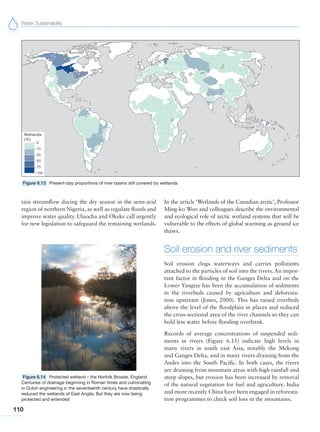 Water Sustainability
110
tain streamflow during the dry season in the semi-arid
region of northern Nigeria, as well as regulate floods and
improve water quality. Uluocha and Okeke call urgently
for new legislation to safeguard the remaining wetlands.
In the article ‘Wetlands of the Canadian arctic’, Professor
Ming-ko Woo and colleagues describe the environmental
and ecological role of arctic wetland systems that will be
vulnerable to the effects of global warming as ground ice
thaws.
Soil erosion and river sediments
Soil erosion clogs waterways and carries pollutants
attached to the particles of soil into the rivers. An impor-
tant factor in flooding in the Ganges Delta and on the
Lower Yangtze has been the accumulation of sediments
in the riverbeds caused by agriculture and deforesta-
tion upstream (Jones, 2000). This has raised riverbeds
above the level of the floodplain in places and reduced
the cross-sectional area of the river channels so they can
hold less water before flooding overbank.
Records of average concentrations of suspended sedi-
ments in rivers (Figure 6.15) indicate high levels in
many rivers in south east Asia, notably the Mekong
and Ganges Delta, and in many rivers draining from the
Andes into the South Pacific. In both cases, the rivers
are draining from mountain areas with high rainfall and
steep slopes, but erosion has been increased by removal
of the natural vegetation for fuel and agriculture. India
and more recently China have been engaged in reforesta-
tion programmes to check soil loss in the mountains.
Figure 6.13 Present-day proportions of river basins still covered by wetlands
Figure 6.14 Protected wetland – the Norfolk Broads, England.
Centuries of drainage beginning in Roman times and culminating
in Dutch engineering in the seventeenth century have drastically
reduced the wetlands of East Anglia. But they are now being
protected and extended
 