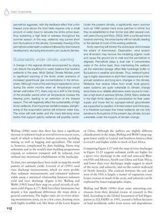 Water Sustainability
112
Walling (2006) notes that there has been a significant
increase in sediment loads in several rivers in recent years,
much of which is linked to human activities, including
mining as well as logging and agriculture. The trend
is, however, complicated by dam building. Dams trap
sediments and as the world’s dam-building programmes
expand, so sediment transport will be reduced, even
without any intentional rehabilitation of the landscape.
To date, two attempts have been made to map the world
pattern of sediment yields. Lvovich et al (1991) used
river discharge measurements, which are more prolific
than sediment measurements, and estimated sediment
yields using a statistical relationship between sediment
yield and river discharge (Figure 6.16). Walling and
Webb (1983) based their map on actual records of sedi-
ment yield (Figure 6.17). Both have their limitations, but
despite a few significant differences the maps show a
general conformity. The higher rates are in rivers drain-
ing mountainous areas, or, in a few cases, draining areas
with highly erodible soil, like those of the Loess Region
of China. Although the authors use slightly different
classifications in the maps, Walling and Webb’s map sug-
gests lower yields in Central and Southern America than
Lvovich’s and higher yields in much of East Africa.
Comparing Figure 6.17 with the map of river discharges
in Figure 11.25 suggests sediment yields are higher for
a given river discharge in the arid and semi-arid West-
ern USA and Mexico, North east China and East Africa,
and lower than river discharges might suggest in much
of the arctic and subarctic, and on the eastern seaboard
of North America. The contrast between the east and
west of the USA is largely a matter of vegetation cover.
Lower erosion in much of the arctic and subarctic can be
explained by lower topographic slopes.
Walling and Webb (1996) draw some interesting con-
clusions from their detailed review of research in this
field. According to the Global Assessment of Soil Degra-
dation in (GLASOD) in 1991, around a billion hectares
of land worldwide suffer from severe soil degradation.
permafrost aggrades, with the feedback effect that a thin
thawed zone above the frost table requires only a small
amount of water input to saturate the entire active layer,
thus sustaining a high level of wetness throughout the
summer season. In this way, wetlands may survive short
term fluctuations in the climate. Conversely, thawing of the
permafrost underneath a wetland followed by thermokarst
development, slumping and erosion can cause its demise.
Sustainability under climatic warming
A change in the regional climate accompanied by drying
can disturb the equilibrium in water balance that sustains
wetlands in the area. Most Global Climate Models point
to significant warming of the Arctic under scenarios of
increased greenhouse gas concentrations in the atmos-
phere. Although most of the warming is expected to occur
during the winter months when air temperature would
remain well below 0°C, there may be a shift in the timing
of the shoulder period when air temperature crosses the
freezing point, leading to an extension of the thawed
season. This will negatively affect the sustainability of High
Arctic wetlands. Even if summer rainfall increases, a length-
ening of the evaporation period will enhance water loss.
The snow will melt earlier and the many late-lying snow
banks that support patchy wetlands will possibly vanish.
Under the present climate, a significantly warm summer
such as 1998 caused many snow patches to shrink, but
they re-established to their former size after several cool,
wet years (Young and Woo, 2003). With a continued trend
towards warming, the snow banks will not rebuild, leading
to the demise of most of the existing wetlands.
Arctic warming will thicken the active layer and increase
the extent of thermokarst. Desiccation, wind erosion
and rill erosion may remove the insulating organic cover
and cause the ground ice to melt and the permafrost to
degrade. Permafrost plays a dual role: it concentrates
water in the active layer, thus maintaining the wetland,
yet the restricted storage offers little hydrologic buffer to
fluctuations in weather and climate. Thus, wetland hydrol-
ogy is highly responsive to short-term (seasonal and inter-
annual) variations and long-term changes in the climate.
Wetlands that receive inflow from small, local ground-
water systems are quite vulnerable to climatic change
since there is no reliable alternative water source to main-
tain a high level of wetness (Winter, 2000). Many wetlands
in the High Arctic depend on precipitation for their water
supply and those fed by suprapermafrost groundwater
are supported by aquifers of limited extent and thickness.
It is therefore surmised that these wetlands are not only
sensitive to fluctuations of the present day climate, but are
vulnerable under the impacts of climatic change.
 