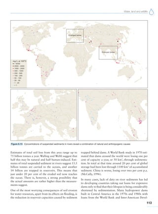 Water, land and wildlife
113
Estimates of total soil loss from this area range up to
75 billion tonnes a year. Walling and Webb suggest that
half this may be natural and half human-induced. Esti-
mates of total suspended sediment in rivers suggest 13.5
billion tonnes are carried to the oceans, and another
14 billion are trapped in reservoirs. This means that
just under 20 per cent of the eroded soil now reaches
the ocean. There is, however, a strong possibility that
the actual amounts are rather higher than the measure-
ments suggest.
One of the most worrying consequences of soil erosion
for water resources, apart from its effects on flooding, is
the reduction in reservoir capacities caused by sediment
trapped behind dams. A World Bank study in 1970 esti-
mated that dams around the world were losing one per
cent of capacity a year, or 50 km3
, through sedimenta-
tion. In total at that time around 20 per cent of global
storage had been lost through 1100 km3
of accumulated
sediment. China is worse, losing over two per cent p.a.
(McCully, 1996).
In many cases, lack of data on river sediments has led
to developing countries taking out loans for expensive
dams only to find that their lifespan is being considerably
shortened by sedimentation. Many hydropower dams
built in Central America in the 1970s and 1980s with
loans from the World Bank and Inter-American Devel-
Figure 6.15 Concentrations of suspended sediments in rivers reveal a combination of natural and anthropogenic causes
 
