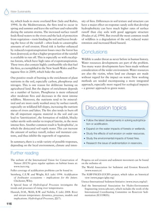 Water Sustainability
116
ity, which leads to more overland flow (Sala and Rubio,
1994). In the Mediterranean, the fires tend to occur in
spring and summer and leave the soil bare and vulnerable
during the autumn storms. The increased surface runoff
feeds flood waters to the rivers and the lack of protection
from vegetation – roots binding the soil and leaves break-
ing the force of the rainfall – often leads to catastrophic
amounts of soil erosion. Flood risk is further enhanced
by reduced evapotranspiration losses once the forest has
been destroyed, so that a higher proportion of the rainfall
is available to run off. This is especially so with eucalyp-
tus forests, which have high rates of evapotranspiration.
These trees also contain highly combustible oils that fuel
the fires, as exemplified in the New South Wales and Por-
tuguese fires in 2009, which bake the earth.
One positive result of burning is the enrichment of plant
nutrients in the soil, especially carbon, phosphorus and
nitrogen. This is one reason for deliberate burning on
agricultural land. But the degree of enrichment depends
on a number of factors. Phosphorus is more enhanced
after moderate fires and decreases in the most intense
wildfires. Moreover, the nutrients tend to be mineral-
ized and are more easily washed away by surface runoff,
especially on wildland hill slopes, increasing the nutrient
status of rivers and lakes. The fire also tends to burn off
the all important organic material in the soil and can
lead to ‘lateritization’, the formation of reddish, blocky
rather sterile soils similar to tropical laterite, in the more
intense fires. Another common result is ‘hydrophobia’, in
which the desiccated soil repels water. This can increase
the amount of surface runoff, reduce soil moisture con-
tents, and thus inhibit the regrowth of vegetation.
In summary, there is a wide variety of possible responses,
depending on the local environment, climate and inten-
G Follow the latest developments in solving eutrophica-
tion or acidification.
G Expand on the water impacts of forests or wetlands.
G Study the effects of soil erosion on water resources.
G Study the environmental impacts of forest fires.
G Research the issue of sedimentation in reservoirs.
Discussion topics
Further reading
The website of the International Union for Conservation of
Nature (IUCN) gives regular updates on habitat losses at:
www.iucn.org.
Fuller coverage of acidification problems can be found in:
Steinberg, C.E.W. and Wright, R.F. (eds) 1994. Acidification
of freshwater ecosystems – implications for the future.
Chichester, Wiley.
A Special Issue of Hydrological Processes investigates the
trends and processes of rising river temperatures:
Hannah, D.M., Webb, B.W. and Nobilis, F. (eds) 2008. River
and stream temperature: dynamics, processes, models and
implications. Hydrological Processes, 22(7).
Progress on soil erosion and sediment movement can be found
on the websites of:
The World Association for Sediment and Erosion Research
(www.waser.cn)
The IGBP-PAGES-LUCIFS project, which takes an historical
view (www.pages-igbp.org)
Unesco International Sediment Initiative (www.irtces.org/isi/)
And the International Association for Hydro-Environment
Engineering (www.iahr.net), which includes the work of the
International Coordinating Committee on Reservoir Sedi-
mentation (ICCORES).
sity of fires. Differences in soil texture and structure can
have a major effect on response: sandy soils that develop
hydrophobicity can have much higher rates of surface
runoff than clay soils with good aggregate structure
(Pradas et al, 1994). But overall the most common result
of wildfires is a degradation of the soil, reduced water
retention and increased flood hazard.
Conclusions
Wildlife is under threat as never before in human history.
Water resources developments are part of the problem.
Too many water developments have been made without
consideration of the wider environment. Water resources
are also the victim, when land use changes are made
without regard for the impact on water. New working
methods are needed encompassing a more integrated
approach, especially more regard for ecological impacts
– a greener approach to green water.
 