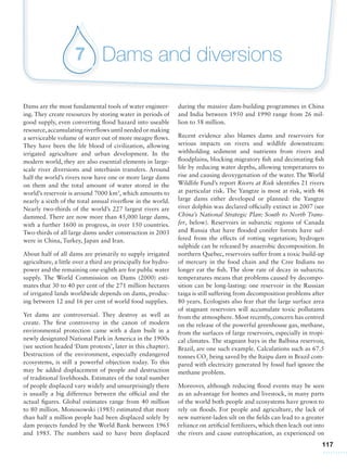 117
Dams and diversions7
Dams are the most fundamental tools of water engineer-
ing. They create resources by storing water in periods of
good supply, even converting flood hazard into useable
resource,accumulating riverflows until needed or making
a serviceable volume of water out of more meagre flows.
They have been the life blood of civilization, allowing
irrigated agriculture and urban development. In the
modern world, they are also essential elements in large-
scale river diversions and interbasin transfers. Around
half the world’s rivers now have one or more large dams
on them and the total amount of water stored in the
world’s reservoir is around 7000 km3
, which amounts to
nearly a sixth of the total annual riverflow in the world.
Nearly two-thirds of the world’s 227 largest rivers are
dammed. There are now more than 45,000 large dams,
with a further 1600 in progress, in over 150 countries.
Two-thirds of all large dams under construction in 2003
were in China, Turkey, Japan and Iran.
About half of all dams are primarily to supply irrigated
agriculture, a little over a third are principally for hydro-
power and the remaining one-eighth are for public water
supply. The World Commission on Dams (2000) esti-
mates that 30 to 40 per cent of the 271 million hectares
of irrigated lands worldwide depends on dams, produc-
ing between 12 and 16 per cent of world food supplies.
Yet dams are controversial. They destroy as well as
create. The first controversy in the canon of modern
environmental protection came with a dam built in a
newly designated National Park in America in the 1900s
(see section headed ‘Dam protests’, later in this chapter).
Destruction of the environment, especially endangered
ecosystems, is still a powerful objection today. To this
may be added displacement of people and destruction
of traditional livelihoods. Estimates of the total number
of people displaced vary widely and unsurprisingly there
is usually a big difference between the official and the
actual figures. Global estimates range from 40 million
to 80 million. Monosowski (1985) estimated that more
than half a million people had been displaced solely by
dam projects funded by the World Bank between 1965
and 1985. The numbers said to have been displaced
during the massive dam-building programmes in China
and India between 1950 and 1990 range from 26 mil-
lion to 58 million.
Recent evidence also blames dams and reservoirs for
serious impacts on rivers and wildlife downstream:
withholding sediment and nutrients from rivers and
floodplains, blocking migratory fish and decimating fish
life by reducing water depths, allowing temperatures to
rise and causing deoxygenation of the water. The World
Wildlife Fund’s report Rivers at Risk identifies 21 rivers
at particular risk. The Yangtze is most at risk, with 46
large dams either developed or planned: the Yangtze
river dolphin was declared officially extinct in 2007 (see
China’s National Strategic Plan: South to North Trans-
fer, below). Reservoirs in subarctic regions of Canada
and Russia that have flooded conifer forests have suf-
fered from the effects of rotting vegetation; hydrogen
sulphide can be released by anaerobic decomposition. In
northern Quebec, reservoirs suffer from a toxic build-up
of mercury in the food chain and the Cree Indians no
longer eat the fish. The slow rate of decay in subarctic
temperatures means that problems caused by decompo-
sition can be long-lasting: one reservoir in the Russian
taiga is still suffering from decomposition problems after
80 years. Ecologists also fear that the large surface area
of stagnant reservoirs will accumulate toxic pollutants
from the atmosphere. Most recently, concern has centred
on the release of the powerful greenhouse gas, methane,
from the surfaces of large reservoirs, especially in tropi-
cal climates. The stagnant bays in the Balbina reservoir,
Brazil, are one such example. Calculations such as 67.5
tonnes CO2
being saved by the Itaipu dam in Brazil com-
pared with electricity generated by fossil fuel ignore the
methane problem.
Moreover, although reducing flood events may be seen
as an advantage for homes and livestock, in many parts
of the world both people and ecosystems have grown to
rely on floods. For people and agriculture, the lack of
new nutrient-laden silt on the fields can lead to a greater
reliance on artificial fertilizers, which then leach out into
the rivers and cause eutrophication, as experienced on
 