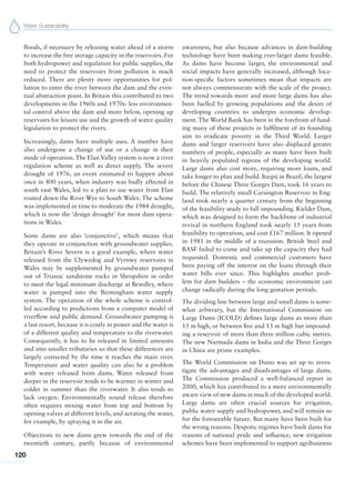 Water Sustainability
120
floods, if necessary by releasing water ahead of a storm
to increase the free storage capacity in the reservoirs. For
both hydropower and regulation for public supplies, the
need to protect the reservoirs from pollution is much
reduced. There are plenty more opportunities for pol-
lution to enter the river between the dam and the even-
tual abstraction point. In Britain this contributed to two
developments in the 1960s and 1970s: less environmen-
tal control above the dam and more below, opening up
reservoirs for leisure use and the growth of water quality
legislation to protect the rivers.
Increasingly, dams have multiple uses. A number have
also undergone a change of use or a change in their
mode of operation. The Elan Valley system is now a river
regulation scheme as well as direct supply. The severe
drought of 1976, an event estimated to happen about
once in 400 years, when industry was badly affected in
south east Wales, led to a plan to use water from Elan
routed down the River Wye to South Wales. The scheme
was implemented in time to moderate the 1984 drought,
which is now the ‘design drought’ for most dam opera-
tions in Wales.
Some dams are also ‘conjunctive’, which means that
they operate in conjunction with groundwater supplies.
Britain’s River Severn is a good example, where water
released from the Clywedog and Vyrnwy reservoirs in
Wales may be supplemented by groundwater pumped
out of Triassic sandstone rocks in Shropshire in order
to meet the legal minimum discharge at Bewdley, where
water is pumped into the Birmingham water supply
system. The operation of the whole scheme is control-
led according to predictions from a computer model of
riverflow and public demand. Groundwater pumping is
a last resort, because it is costly in power and the water is
of a different quality and temperature to the riverwater.
Consequently, it has to be released in limited amounts
and into smaller tributaries so that these differences are
largely corrected by the time it reaches the main river.
Temperature and water quality can also be a problem
with water released from dams. Water released from
deeper in the reservoir tends to be warmer in winter and
colder in summer than the riverwater. It also tends to
lack oxygen. Environmentally sound release therefore
often requires mixing water from top and bottom by
opening valves at different levels, and aerating the water,
for example, by spraying it in the air.
Objections to new dams grew towards the end of the
twentieth century, partly because of environmental
awareness, but also because advances in dam-building
technology have been making ever-larger dams feasible.
As dams have become larger, the environmental and
social impacts have generally increased, although loca-
tion-specific factors sometimes mean that impacts are
not always commensurate with the scale of the project.
The trend towards more and more large dams has also
been fuelled by growing populations and the desire of
developing countries to underpin economic develop-
ment. The World Bank has been in the forefront of fund-
ing many of these projects in fulfilment of its founding
aim to eradicate poverty in the Third World. Larger
dams and larger reservoirs have also displaced greater
numbers of people, especially as many have been built
in heavily populated regions of the developing world.
Large dams also cost more, requiring more loans, and
take longer to plan and build. Itaipú in Brazil, the largest
before the Chinese Three Gorges Dam, took 16 years to
build. The relatively small Carsington Reservoir in Eng-
land took nearly a quarter century from the beginning
of the feasibility study to full impounding. Kielder Dam,
which was designed to form the backbone of industrial
revival in northern England took nearly 15 years from
feasibility to operation, and cost £167 million. It opened
in 1981 in the middle of a recession. British Steel and
BASF failed to come and take up the capacity they had
requested. Domestic and commercial customers have
been paying off the interest on the loans through their
water bills ever since. This highlights another prob-
lem for dam builders – the economic environment can
change radically during the long gestation periods.
The dividing line between large and small dams is some-
what arbitrary, but the International Commission on
Large Dams (ICOLD) defines large dams as more than
15 m high, or between five and 15 m high but impound-
ing a reservoir of more than three million cubic metres.
The new Narmada dams in India and the Three Gorges
in China are prime examples.
The World Commission on Dams was set up to inves-
tigate the advantages and disadvantages of large dams.
The Commission produced a well-balanced report in
2000, which has contributed to a more environmentally
aware view of new dams in much of the developed world.
Large dams are often crucial sources for irrigation,
public water supply and hydropower, and will remain so
for the foreseeable future. But many have been built for
the wrong reasons. Despotic regimes have built dams for
reasons of national pride and influence, new irrigation
schemes have been implemented to support agribusiness
 