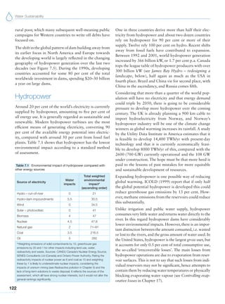 Water Sustainability
122
rural poor, which many subsequent well-meaning public
campaigns for Western countries to write off debts have
focused on.
The shift in the global pattern of dam building away from
its earlier focus in North America and Europe towards
the developing world is largely reflected in the changing
geography of hydropower generation over the last two
decades (see Figure 7.5). During the 1990s, developing
countries accounted for some 80 per cent of the total
worldwide investment in dams, spending $20–30 billion
a year on large dams.
Hydropower
Around 20 per cent of the world’s electricity is currently
supplied by hydropower, amounting to five per cent of
all energy use. It is generally regarded as sustainable and
renewable. Modern hydropower turbines are the most
efficient means of generating electricity, converting 90
per cent of the available energy potential into electric-
ity, compared with around 50 per cent from fossil fuel
plants. Table 7.1 shows that hydropower has the lowest
environmental impact according to a standard method
of assessment.
Table 7.1 Environmental impact of hydropower compared with
other energy sources
Source of electricity
Water
impacts
Total weighted
environmental
impact*
(ascending order)
Hydro – run-of-river 0 21
Hydro-dam impoundments 5.5 30.5
Wind 0 34.5
Solar – photovoltaic 0 41
Biomass 4 47
Nuclear 4.5 47.8
Natural gas 2 71–91
Coal 3.5 216.5
Oil 5 265
*Weighting emissions of solid contaminants by 10, greenhouse gas
emissions by 20 and 1 for other impacts including land use, water,
radioactivity and waste. Sources: CANDU Canada’s Nuclear Energy Source;
SENES Consultants Ltd (Canada) and Ontario Power Authority. Rating the
radioactivity impacts of nuclear power as 6 and coal as 10 and weighting
these by 1 is likely to underestimate nuclear impacts, considering the
impacts of uranium mining (see Radioactive pollution in Chapter 5) and the
lack of long-term solutions to waste disposal. It reflects the sources of the
assessment, which all have strong nuclear interests, but it would not alter the
general rankings significantly.
One in three countries derive more than half their elec-
tricity from hydropower and about two dozen countries
rely on hydropower for 90 per cent or more of their
supply. Twelve rely 100 per cent on hydro. Recent shifts
away from fossil fuels have contributed to expansion.
Between 1992 and 2001, world hydropower generation
increased by 366 billion kW, or 1.7 per cent p.a. Canada
tops the league table of hydropower producers with over
300 billion kW (see James Bay Hydro – redesigning a
landscape, below), half again as much as the USA in
fourth place. Brazil and China vie for second place, with
China in the ascendancy, and Russia comes fifth.
Considering that more than a quarter of the world pop-
ulation still have no electricity and that energy demand
could triple by 2050, there is going to be considerable
pressure to develop more hydropower over the coming
century. The UK is already planning a 900 km cable to
import hydroelectricity from Norway, and Norway’s
hydropower industry will be one of the climate change
winners as global warming increases its rainfall. A study
by the Utility Data Institute in America estimates that it
is feasible to develop 14,400 TWh/yr with present-day
technology and that it is currently economically feasi-
ble to develop 8000 TWh/yr of this, compared with the
2600 (700 GW) currently operational and the 108 GW
under construction. The hope must be that more heed is
paid to the lessons of past mistakes for more equitable
and sustainable development of resources.
Expanding hydropower is one possible way of reducing
global warming. ICOLD (1999) report that if only half
the global potential hydropower is developed this could
reduce greenhouse gas emissions by 13 per cent. How-
ever, methane emissions from the reservoirs could reduce
this substantially.
Unlike irrigation and public water supply, hydropower
consumes very little water and returns water directly to the
river. In this regard hydropower dams have considerably
lower environmental impacts. However, there is an impor-
tant distinction between the amount consumed, i.e. wasted
or lost to the rivers, and the gross amount of water used. In
the United States, hydropower is the largest gross user, but
it accounts for only 0.5 per cent of total consumptive use,
the so-called ‘irrecoverable losses’. The main losses from
hydropower operations are due to evaporation from reser-
voir surfaces. This is not to say that such losses from indi-
vidual reservoirs may not be significant, hence attempts to
contain them by reducing water temperatures or physically
blocking evaporating water vapour (see Controlling evap-
orative losses in Chapter 17).
 