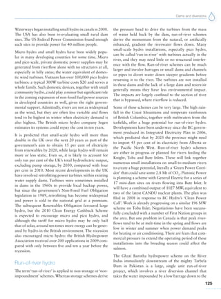 Dams and diversions
125
Waterways began installing small hydro in canals in 2008.
The USA has also been re-evaluating small rural dam
sites. The US Federal Power Commission found enough
such sites to provide power for 40 million people.
Micro hydro and small hydro have been widely popu-
lar in many developing countries for some time. Micro
and pico scale, private domestic power supplies may be
generated from riverflow alone with no structures at all,
especially in hilly areas; the water equivalent of domes-
tic wind turbines. Vietnam has over 100,000 pico hydro
turbines: a typical 300W turbine costs $20 and serves a
whole family. Such domestic devices, together with small
community hydro, could play a minor but significant role
in the coming expansion of non-fossil fuel power sources
in developed countries as well, given the right govern-
mental support. Admittedly, rivers are not as widespread
as the wind, but they are often less variable and flows
tend to be highest in winter when electricity demand is
also highest. The British micro hydro company Segen
estimates its systems could repay the cost in ten years.
It is predicted that small-scale hydro will more than
double in the UK over the next 20 years as part of the
government’s aim to obtain 15 per cent of electricity
from renewables by 2020, while large hydro will remain
more or less static. Even so, it is likely to account for
only ten per cent of the UK’s total hydroelectric output,
excluding pump storage, by 2030, compared with four
per cent in 2010. Most recent developments in the UK
have involved retrofitting power turbines within existing
water supply dams. Turbines were sometimes installed
in dams in the 1960s to provide local backup power,
but since the government’s Non-Fossil Fuel Obligation
legislation in 1989, retrofitting has become widespread
and power is sold to the national grid at a premium.
The subsequent Renewables Obligation favoured large
hydro, but the 2010 Clean Energy Cashback Scheme
is expected to encourage micro and pico hydro, and
although the tariff for micro hydro may be only half
that of solar, around ten times more energy can be gener-
ated by hydro in the British environment. The recession
also encouraged micro hydro: the British Hydropower
Association received over 200 applications in 2009 com-
pared with only between five and ten a year before the
recession.
Run-of-river hydro
The term ‘run-of-river’ is applied to non-storage or ‘non-
impoundment’ schemes. Whereas storage schemes derive
the pressure head to drive the turbines from the mass
of water held back by the dam, run-of-river schemes
derive the momentum from the natural, or artificially
enhanced, gradient the riverwater flows down. Many
small-scale hydro installations, especially pico hydro,
can be called ‘run-in-river’ with turbines actually in the
river, and they may need little or no structural interfer-
ence with the flow. Run-of-river schemes can be much
larger and involve barrages or small dams and channels
or pipes to divert water down steeper gradients before
returning it to the river. The turbines are not installed
in these dams and the lack of a large dam and reservoir
generally means they have less environmental impact.
The impacts are largely confined to the section of river
that is bypassed, where riverflow is reduced.
Some of these schemes can be very large. The high rain-
fall in the Coast Mountains and temperate rainforests
of British Columbia, together with meltwaters from the
icefields, offer a huge potential for run-of-river hydro.
Developments have been underway since the BC govern-
ment produced its Integrated Electricity Plan in 2006,
which predicted that by 2025 the province might need
to import 45 per cent of its electricity from Alberta or
the Pacific North West. Run-of-river hydro schemes
are either in progress or planned for rivers feeding the
Knight, Toba and Bute Inlets. These will link together
numerous small installations on small-to-medium rivers
to create a huge potential, literally a ‘Green Power Corri-
dor’ that could save some 2.8 Mt of CO2
. Plutonic Power
is planning a scheme with General Electric for a series of
17 mini-dam sites on rivers flowing into Bute Inlet. It
will have a combined output of 1027 MW, equivalent to
two of the latest CANDU nuclear plants. The plan was
filed in 2008 in response to BC Hydro’s ‘Clean Power
Call’. Work is already progressing on a similar 196 MW
scheme on Toba Inlet. Negotiations have been success-
fully concluded with a number of First Nation groups in
the area. But one problem in Canada is that peak river-
flows tend to be at melt-time in the spring and flows are
low in winter and summer when power demand peaks
for heating or air conditioning. There are fears that com-
mercial pressure to extend the operating period of these
installations into the breeding season could affect the
salmon.
The Ghazi Barotha hydropower scheme on the River
Indus immediately downstream of the mighty Tarbela
Dam in Pakistan is a large, single unit run-of-river
project, which involves a river diversion channel that
takes the water impounded by a low barrage down to the
 