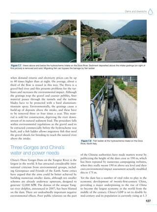 Dams and diversions
127
when demand returns and electricity prices can be up
to 40 times higher than at night. On average, about a
third of the flow is reused in this way. The Dora is a
gravel-bed river and this presents problems for the tur-
bines and increases the environmental impact. Although
the gratings trap the gravel and coarser pebbles, finer
material passes through the tunnels and the turbine
blades have to be protected with a hard aluminium-
titanium spray. Environmentally, the gratings cause a
build-up of deposits above the intake, and these have
to be removed three or four times a year. This mate-
rial is sold for construction, depriving the river down-
stream of its natural sediment load. The procedure falls
within environmental regulations as the gravel used to
be extracted commercially before the hydroscheme was
built, and a fish ladder allows migratory fish that need
the gravel shoals for breeding to reach the natural river
above the intake.
Three Gorges and China’s
water and power needs
China’s Three Gorges Dam on the Yangtze River is the
largest in the world. It has attracted considerable inter-
national criticism from environmental groups, includ-
ing Greenpeace and Friends of the Earth. Some critics
have argued that the aims could be better achieved by
building numerous smaller dams, although ten smaller
schemes are already underway upstream, designed to
generate 12,000 MW. The demise of the unique Yang-
tze river dolphin, announced in 2007, has been blamed
on the dam. There are undoubtedly important negative
environmental effects. Poor public relations on the part
Figure 7.7 Views above and below the hydroscheme intake on the Dora River. Sediment deposited above the intake gratings (on right of
first picture) is removed and sold. Migrating fish can bypass the barrage by fish ladder
Figure 7.8 Fish ladder at the hydroscheme intake on the Dora
River, North Italy
of the Chinese authorities have made matters worse by
publicizing the height of the dam crest as 190 m, which
has been repeated by numerous campaigning websites,
when they really meant 190 m above sea level and their
own environmental impact assessment actually modified
this to 175 m.
Yet the dam has a number of vital roles to play in the
economic development of twenty-first-century China,
providing a major underpinning to the rise of China
to become the largest economy in the world from the
middle of the century. China’s GDP is set to double by
mid-century and its population is currently rising at 1.3
 
