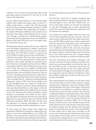 Dams and diversions
129
exploited – but to maintain the percentage while overall
generating capacity increases by 25 per cent or so will
require more large dams.
It is also a flood control scheme on a river that has killed
millions: half a million last century alone. A total of 3.7
million people died as a result of the 1931 flood, both
directly and from subsequent hunger and disease. 30,000
died in the 1954 flood. The official figure for deaths in
the smaller 1998 flood is 4000, but some estimate tens of
thousands. The impact of floods has got worse in recent
years through a combination of deforestation, popula-
tion growth and poor planning of farms and settlements.
Between 1985 and 1999 forest cover in the upper Yang-
tze basin fell by 30 per cent.
The floods also disrupt economic life in major industrial
cities like Wuhan (population 4.5 million), and destroy
the important rice, wheat and lotus crops in the agricul-
tural plains. The 1998 flood caused an economic loss
of $3.6 billion in Hubei province alone and flooded 1.7
million ha of cropland. The lower basin contains about
a quarter of the total cultivated land in China. Rice in
particular is still a staple, although it is regarded as poor
man’s food and as the population becomes more affluent
consumption will fall a little, perhaps down some six per
cent by 2050. The reservoir is capable of holding back
over two billion m3
of floodwater. One of the arguments
against the dam is that the 660 km long Sanxia reservoir
it creates is flooding agricultural land. In reality there is
relatively little agricultural land in the Gorges themselves
– they are gorges after all – and the pre-existing Gezhouba
hydropower scheme (1989) had already flooded most
of what floodplain there was. Figures of 41,000 up to
100,000 ha of land are quoted as being inundated, but
what agricultural land there is in this region is relatively
poor compared with that in the middle and lower reaches
of the river. Protecting the lowland floodplains against
flooding is economically and socially far more impor-
tant. Agricultural production downstream of the dam in
Hubei province accounts for 22 per cent of China’s GDP
(Morimoto and Hope, 2004). The dam will also assist
this agriculture by reducing waterlogging in the rainy
season and increasing riverflow during the dry season.
To what extent the Three Gorges Dam might have
reduced the 1998 flood if it had been completed does not
appear to have been studied (Wisner et al, 2004). The
intention is to raise protection from the ten-year flood to
the 100-year flood, but its general flood-control ability is
clearly limited by the fact that many floods are generated
by the large tributaries that join the river downstream of
the dam.
The dam has a third role: to improve navigation and
open up the hinterland to manufacturing and trade. The
increased depth of water will allow 10,000 tonne ves-
sels to carry larger volumes of coal and raw materials
to cities like Chongqing and to export manufactured
goods. This aims to provide alternative employment and
to modernize the industries.
Yet a fourth role is water supply. China has 20 per cent
of the world’s population but only seven per cent of its
water resources. More than 600 cities suffer water short-
ages and 700 million people have to drink contaminated
water. By mid-century, demand for water could increase
more than 40 per cent, from 2.5 billion m3
in 2006 to
over 3.6 billion in 2050. At the same time, the glaciers
and icefields that feed the headwaters of major rivers like
the Yangtze will have melted, perhaps down to less than
40 per cent of their present size, due to climate change,
creating water shortages for another two billion people.
The dam will enhance local supplies, although it will
also put a premium on better wastewater treatment. Pol-
lution was a growing problem even before the dam. By
the mid-1990s, one Gt of wastewater and sewage was
being released annually into the river, totally untreated.
The impoundment will aggravate the problem by reduc-
ing oxygenation and the dispersal of pollutants. Unless
this problem is addressed, it could cause the reservoir to
become undrinkable.
The original planners also hoped to use the dam as part
of the grand south-to-north transfer scheme to supply
drinking water to Beijing (see the section headed China’s
National Strategic Plan, later in this chapter).This part of
the scheme has received little or no publicity in the inter-
national press and is still rather tentative. The otherwise
excellent probabilistic cost-benefit analysis of the scheme
produced by members of Cambridge University’s Judge
Business School, fails to take this potential benefit into
account (Morimoto and Hope, 2004). Yet if it does go
ahead, it is likely to prove a very valuable resource for the
north. Because the site of the dam lies at the point where
the Yangtze emerges from the uplands with steep-sided
gorges to contain the reservoir, the volume and reliability
of water supply will be better than is possible via the
eastern route, which taps the lowland reach where there
is no prospect of such a large reservoir. It is also going to
be cheaper than pumping water across mountain ranges
in the headwaters for the western route.
 