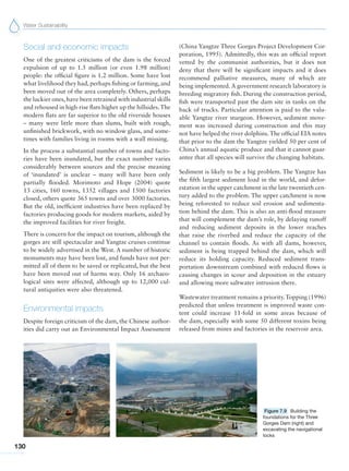 Water Sustainability
130
Social and economic impacts
One of the greatest criticisms of the dam is the forced
expulsion of up to 1.5 million (or even 1.98 million)
people: the official figure is 1.2 million. Some have lost
what livelihood they had, perhaps fishing or farming, and
been moved out of the area completely. Others, perhaps
the luckier ones, have been retrained with industrial skills
and rehoused in high-rise flats higher up the hillsides.The
modern flats are far superior to the old riverside houses
– many were little more than slums, built with rough,
unfinished brickwork, with no window glass, and some-
times with families living in rooms with a wall missing.
In the process a substantial number of towns and facto-
ries have been inundated, but the exact number varies
considerably between sources and the precise meaning
of ‘inundated’ is unclear – many will have been only
partially flooded. Morimoto and Hope (2004) quote
13 cities, 160 towns, 1352 villages and 1500 factories
closed, others quote 365 towns and over 3000 factories.
But the old, inefficient industries have been replaced by
factories producing goods for modern markets, aided by
the improved facilities for river freight.
There is concern for the impact on tourism, although the
gorges are still spectacular and Yangtze cruises continue
to be widely advertised in the West. A number of historic
monuments may have been lost, and funds have not per-
mitted all of them to be saved or replicated, but the best
have been moved out of harms way. Only 16 archaeo-
logical sites were affected, although up to 12,000 cul-
tural antiquities were also threatened.
Environmental impacts
Despite foreign criticism of the dam, the Chinese author-
ities did carry out an Environmental Impact Assessment
(China Yangtze Three Gorges Project Development Cor-
poration, 1995). Admittedly, this was an official report
vetted by the communist authorities, but it does not
deny that there will be significant impacts and it does
recommend palliative measures, many of which are
being implemented. A government research laboratory is
breeding migratory fish. During the construction period,
fish were transported past the dam site in tanks on the
back of trucks. Particular attention is paid to the valu-
able Yangtze river sturgeon. However, sediment move-
ment was increased during construction and this may
not have helped the river dolphins.The official EIA notes
that prior to the dam the Yangtze yielded 50 per cent of
China’s annual aquatic produce and that it cannot guar-
antee that all species will survive the changing habitats.
Sediment is likely to be a big problem. The Yangtze has
the fifth largest sediment load in the world, and defor-
estation in the upper catchment in the late twentieth cen-
tury added to the problem. The upper catchment is now
being reforested to reduce soil erosion and sedimenta-
tion behind the dam. This is also an anti-flood measure
that will complement the dam’s role, by delaying runoff
and reducing sediment deposits in the lower reaches
that raise the riverbed and reduce the capacity of the
channel to contain floods. As with all dams, however,
sediment is being trapped behind the dam, which will
reduce its holding capacity. Reduced sediment trans-
portation downstream combined with reduced flows is
causing changes in scour and deposition in the estuary
and allowing more saltwater intrusion there.
Wastewater treatment remains a priority.Topping (1996)
predicted that unless treatment is improved waste con-
tent could increase 11-fold in some areas because of
the dam, especially with some 50 different toxins being
released from mines and factories in the reservoir area.
Figure 7.9 Building the
foundations for the Three
Gorges Dam (right) and
excavating the navigational
locks
 