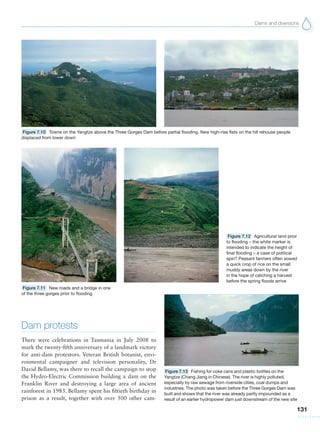 Dams and diversions
131
Figure 7.11 New roads and a bridge in one
of the three gorges prior to flooding
Figure 7.12 Agricultural land prior
to flooding – the white marker is
intended to indicate the height of
final flooding – a case of political
spin? Peasant farmers often sowed
a quick crop of rice on the small
muddy areas down by the river
in the hope of catching a harvest
before the spring floods arrive
Figure 7.10 Towns on the Yangtze above the Three Gorges Dam before partial flooding. New high-rise flats on the hill rehouse people
displaced from lower down
Figure 7.13 Fishing for coke cans and plastic bottles on the
Yangtze (Chang Jiang in Chinese). The river is highly polluted,
especially by raw sewage from riverside cities, coal dumps and
industries. The photo was taken before the Three Gorges Dam was
built and shows that the river was already partly impounded as a
result of an earlier hydropower dam just downstream of the new site
Dam protests
There were celebrations in Tasmania in July 2008 to
mark the twenty-fifth anniversary of a landmark victory
for anti-dam protestors. Veteran British botanist, envi-
ronmental campaigner and television personality, Dr
David Bellamy, was there to recall the campaign to stop
the Hydro-Electric Commission building a dam on the
Franklin River and destroying a large area of ancient
rainforest in 1983. Bellamy spent his fiftieth birthday in
prison as a result, together with over 500 other cam-
 